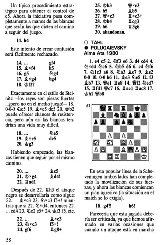 Un típico procedimiento estra­
tégico para obtener el control de
e5. Ahora la iniciativa pasa com­
pletamente a manos de las blancas
que serán las que dicten el camino
a seguir del juego.
14. h4
Este intento de crear confusión
será fácilmente rechazado.
14. ... gf4
15. ,ixf4 h5
16. g5 ll:lg4
17. _ixg4 hg4
18. 'ct>f2?
Exactamente en el estilo de Stei­
nitz -los reyes son piezas fuertes
...¡pero no en el medio juego!- 18.
0-0-0 ll:le5 1 9. ,ixe5 deS 20. 'ct>b2
puede ofrecer chances de resisten­
cia, pero aún así las blancas ten­
drían una vida muy dificil.
18. ... ll:le5
19. ,i x e5 deS
20. 'ct>g3
Habiendo empezado, las blan­
cas �ienen que seguir por el mismo
camtno.
20. ... .ic5
21. 'ct>X g4 .id4!
22. li ad1
Después de 22. lih3 el ataque
negro se desarrollaría como sigue:
22. ,i x c3 23. ll:lxc3 f5+! mien­
tras que si 22. lLlx d4, entonces 22.
. .. ed4 23. ll:le2 e5+ 24. 'ct>f3 f5, etc.
58
22. ... ,txc3
23. ll:lx c3 f5+!
24. gf6 l'!.g8+
25. 'ct>h3
26. h5
27. 1!t'xc3
28. 'ct>h4
29. h6
30. abandonan.
O TAHL
e POLUGAIEVSKY
Alma Ata 1 980
1!fxc3
.ib5
l:i xc3+
l:icg3
l:i 3g6
l. e4 c5 2. ll:lf3 e6 3. d4 cd4 4.
ll:lxd4 ll:lc6 5. ll:lb5 d6 6. c4 ll:lf6
7. ll:l1c3 a6 8. ll:la3 .ie7 9. .ie2
0-0 10. 0-0 b6 11. .ie3 ll:le5 12. f3
.ib7 13. 'i!fe1 l:i eS 14. 'i!ff2 ll:led7
15. l:ifd1 'fi'c7 16. l:i acl l:i ac8 17.
'ct>h1 'i!Vb8
En esta popular línea de la Sche­
veningen ambos lados han comple­
tado la movilización de sus fuer­
zas, y ahora las blancas comienzan
un plan agresivo (la situación en el
match se lo exigía).
18. g4?! h6!
Parecería que esta jugada debe­
ría ser criticada, ya que hemos afir­
mado en varias ocasiones que
cuando un ataque está en marcha
 