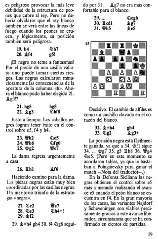 es peligroso provocar la más leve
debilidad de la estructura de peo­
nes que cubre al rey. Pero no de­
bería olvidarse que el rey blanco
también se verá entre las líneas de
fuego cuando los peones se cru­
cen, y lógicamente, su posición
también será peligrosa.
19. h4 ll:lh7
20. i.f4 g5!
¡El negro no teme a fantasmas!
Por el precio de una casilla valio­
sa uno puede tomar ciertos ries­
gos. Las negras calcularon minu­
ciosamente las consecuencias de la
apertura de la columna «h». Aho­
ra el blanco pudo haber elegido 21 .
.tg3!?
21. hg5 hg5
22. i.g3 ll:lhf8
Justo a tiempo. Los caballos ne­
gros logran tener éxito en el con­
trol sobre e5, f4 y h4.
23. 1Wh2 ll:le5
24. 'ti'h6 ll:lfg6
25. Wg2 'i+'c7
La dama regresa urgentemente
a casa.
26. :S.hl i.f6
Haciendo camino para la dama.
Las piezas negras están muy bien
coordinadas por las casillas negras.
l J n meritorio triunfo de la estrate­
gta «negra».
27. ll:lc2
28. ll:le3
29. �f2
'i+'e7
ll:lh4+!
29. .txh4 gh4 30. f4ll:lg6 segui-
do por 3 1 . i.g7 no era más con­
fortable para el blanco.
63
29. ... ll:leg6
30. :S. cdl i.g7
31. 1Wh5 i.e5
Decisivo. El cambio de alfiles es
como un cuchillo clavado en el co­
razón del blanco.
32. i,xh4 gh4
33. ll:lg2 i.g3+
La posición negra está fácilmen­
te ganada, ya que a 34. Wfl sigue
34. ... wg7 35. g5 1lh8 36. 1Wg4
ll:le5. (Pero en este momento se
acordaron tablas, ya que le basta­
ban a Polugaievsky para ganar el
match -Nota del traductor-.)
En la Defensa Siciliana las ne­
gras obtienen el control sobre e5
más a menudo realizando el avan­
ce e5 cuando el peón blanco se en­
cuentra en f4. En la gran mayoría
de los casos, las variantes Najdorf
y Scheveningen son viables preci­
samente gracias a este avance libe­
rador, circunstancia que se ha con­
firmado en cientos de partidas.
59
 