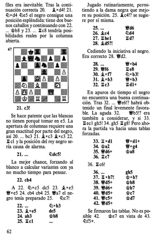 files era inevitable. Tras la conti­
nuación correcta 20. .t x d4! 2 1 .
llJ x d4 liJeS el negro consigue una
posición espléndida: tiene dos bue­
nos caballos y continuando con 22.
... c;t>b8 y 23. ... lic8 tendría posi­
bilidades reales por la columna
abierta.
67
• B1 � -
··- .. -
....·-····
.• ·-···
• • • - �
� � � - � ­- M d d
•ttJ•.t• m
� � � - � .U d D d
·<t!t·E:· .E:
21. c3!
Se hace patente que las blancas
no tienen porqué tomar en e5. La
apertura de columnas requiere una
gran exactitud por parte del negro,
así 20. ... bc3 2 1 . .txc3 i_ x c3 22.
li el y la posición del rey negro se­
ría causa de alarma.
21. ... ll:ldc5!
La mejor chance, forzando al
blanco a calcular variantes con ya
no mucho tiempo para pensar.
22. cb4
A 22. llJ x cS deS 23. i, x e5
'i!fx eS 24. cb4 cb4 2S. 'i!Va7 el ne-
gro tenía preparado 2S. ll:lc7!
62
22. ... llJx b3
23. .txe5 de5
24. ab3 'it>b8
25. li cl
Jugado rutinariamente, permi­
tiendo a la dama negra que mejo­
re su posición. 25. .ic4!? se sugie­
re por sí misma.
25. ... t!fd6
26. .tc4 ll:ld4
27. li hel lid7
28. .td5?!
Cediendo la iniciativa al negro.
Era correcto 28. 'i!Vd2.
28. ... 'i!fxb4
29. t!ff6 li eS
30. i,xf7 llJx b3!
31. i,xb3 t!fxb3
32. li c3 li dl+
En apuros de tiempo el negro
no encuentra una buena continua­
ción. Tras 32. ... t!fe6!? habrá ob­
tenido un final levemente favora­
ble. La aguda 32. t!fb5!? era
también a considerar, y si 33.
ll ec l ghS! 34. gh5 li g8! Pero aho­
ra la partida va hacia unas tablas
forzadas.
33. :!i: x d}
34. 'it>a2
35. t!fd6+
36. lic7
36. li c6!
36. ...
37. B:x b7!
38. t!fd5+
39. 'i!t'd6+
40. t!fd5+
41. t!fc5+
42. t!fd5+
'i!fx dl+
t!fx g4
wa8
gh5
w x b7
'it>b8
Wb7
'it>c7
Wd7
Se firmaron las tablas. No es po-
sible 42. we7 en vista de 43.
ll:lf5+.
 