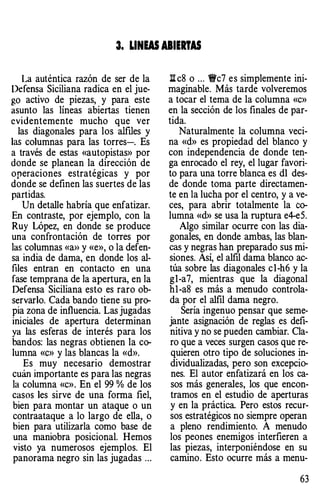 3. LINW ABIERTAS
La auténtica razón de ser de la
Defensa Siciliana radica en el jue­
go activo de piezas, y para este
asunto las líneas abiertas tienen
evidentemente mucho que ver
las diagonales para los alfiles y
las columnas para las torres-. Es
a través de estas «autopistas» por
donde se planean la dirección de
operaciones estratégicas y por
donde se definen las suertes de las
partidas.
Un detalle habría que enfatizar.
En contraste, por ejemplo, con la
Ruy López, en donde se produce
una confrontación de torres por
las columnas «a>> y «e», o la defen­
sa india de dama, en donde los al­
files entran en contacto en una
fase temprana de la apertura, en la
Defensa Siciliana esto es raro ob­
servarlo. Cada bando tiene su pro­
pia zona de influencia. Las jugadas
iniciales de apertura determinan
ya las esferas de interés para los
bandos: las negras obtienen la co­
lumna «c» y las blancas la «d».
Es muy necesario demostrar
cuán importante es para las negras
la columna «c». En el 99% de los
casos les sirve de una forma fiel,
bien para montar un ataque o un
contraataque a lo largo de ella, o
bien para utilizarla como base de
una maniobra posicional. Hemos
visto ya numerosos ejemplos. El
panorama negro sin las jugadas ...
ll c8 o ... 1Wc7 es simplemente ini­
maginable. Más tarde volveremos
a tocar el tema de la columna «c»
en la sección de los finales de par­
tida.
Naturalmente la columna veci­
na «d» es propiedad del blanco y
con independencia de donde ten­
ga enrocado el rey, el lugar favori­
to para una torre blanca es dl des­
de donde toma parte directamen­
te en la lucha por el centro, y a ve­
ces, para abrir totalmente la co­
lumna «d» se usa la ruptura e4-e5.
Algo similar ocurre con las dia­
gonales, en donde ambas, las blan­
cas y negras han preparado sus mi­
siones. Así, el alfil dama blanco ac­
túa sobre las diagonales cl-h6 y la
gl-a7, mientras que la diagonal
hl-a8 es más a menudo controla­
da por el alfil dama negro.
Sería ingenuo pensar que seme­
jante asignación de reglas es defi­
nitiva y no se pueden cambiar. Cla­
ro que a veces surgen casos que re­
quieren otro tipo de soluciones in­
dividualizadas, pero son excepcio­
nes. El autor enfatizará en los ca­
sos más generales, los que encon­
tramos en el estudio de aperturas
y en la práctica. Pero estos recur­
sos estratégicos no siempre operan
a pleno rendimiento. A menudo
los peones enemigos interfieren a
las piezas, interponiéndose en su
camino. Esto ocurre más a menu-
63
 