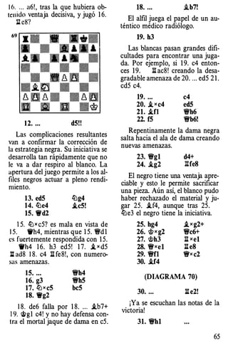 16. . .. a6!, tras la que hubiera ob­
tenido ventaja decisiva, y jugó 16.
Il: eS?
12. ... dS!!
Las complicaciones resultantes
van a confirmar la corrección de
la estrategia negra. Su iniciativa se
desarrolla tan rápidamente que no
le va a dar respiro al blanco. La
apertura del juego permite a los al­
files negros actuar a pleno rendi­
miento.
13. edS ll:lg4
14. ll:le4 i.c5!
15. "Wd2
15. llJ x c5? es mala en vista de
15. 'ti'h4, mientras que 1 5. 1!t'd1
t�s fuertemente respondida con 1 5.
Wh4 1 6. h3 ed5! 1 7. i_ x d5
llad8 1 8. c4 lUe8!, con numero­
sas amenazas.
15. ...
16. g3
17. llJxcS
18. "Wg2
1Wh4
1Wh5
beS
1 8. de6 falla por 1 8. .. . i.b7+
19. �g1 c4! y no hay defensa con­
tra el mortal jaque de dama en c5.
18. ... ..tb7!
El alfil juega el papel de un au­
téntico médico radiólogo.
19. h3
Las blancas pasan grandes difi­
cultades para encontrar una juga­
da. Por ejemplo, si 1 9. c4 enton­
ces 1 9. :a ac8! creando la desa­
gradable amenaza de 20. ... ed5 2 1 .
cd5 c4.
19. ...
20. i_xc4
21. ..tn
22. f5
c4
edS
'i!Yh6
1Wb6!
Repentinamente la dama negra
salta hacia el ala de dama creando
nuevas amenazas.
23. 'i!Yg1 d4+
24. .ig2 :1Ife8
El negro tiene una ventaja apre­
ciable y esto le permite sacrificar
una pieza. Aún así, el blanco pudo
haber rechazado el material y ju­
gar 25. i.f4, aunque tras 25.
ll:le3 el negro tiene la iniciativa.
25. hg4 i_xg2+
26. 'ift x g2 'i!Yc6+
27. 'ifth3 li xe1
28. 1Wxe1 1I e8
29. 1Wfl 1Wx c2
30. i.f4
(DIAGRAMA 70)
30. ... 1I e2!
¡Ya se escuchan las notas de la
victoria!
31. 'i!Yh1
65
 