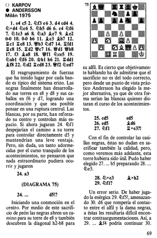 O KARPOV
e ANDERSSON
Milán 1 975
l. e4 c5 2. it:lf3 e6 3. d4 cd4 4.
� x d4 lüc6 5. lt:lb5 d6 6. c4 it:lf6
7. lü 1c3 a6 8. lt:la3 i.e7 9. i.e2
0-0 10. 0-0 b6 11. i.e3 i.b7 12.
l:[cl li e8 13. 1!t'b3 lüd7 14. lUd1
l:[c8 15. ll d2 'fic7 16. 'fid1 'fib8
17. f3 i.a8 18. 1!i'fl lt:lce5 19.
lüabl lt:lf6 20. 'itth1 h6 21. li dd1
.if8 22. lt:ld2 ll cd8 23. 1!t'f2 it:led7
El reagrupamiento de fuerzas
que ha tenido lugar por cada ban­
do es típico del sistema erizo. Las
negras finalmente han desarrolla­
do sus torres en e8 y d8 y sus ca­
ballos en f6 y d7, logrando una
coordinación y que sea posible
pensar en una ruptura central. Las
blancas, por su parte, han reforza­
do su centro y controlan más es­
pacio. Si ahora jugaran 24. lt:lfl
despejarían el camino a su torre
para controlar directamente d5 y
mantendrían una leve ventaja.
Pero, sin duda, un tanto adorme­
cidas por el curso tranquilo de los
acontecimientos, no pensaron que
nada extraordinario pudiera ocu­
rrir y jugaron
24. a3
(DIAGRAMA 75)
24. .. . d5!?
Iniciando una conmoción en el
centro. Por medio de este sacrifi­
cio de peón las negras abren un ca­
mino para su torre de e8 y también
descubren la diagonal h2-b8 para
su alfil. Es cierto que objetivamen"
te hablando ha de admitirse que el
sacrificio no es del todo correcto,
pero desde un punto de vista prác­
tico Andersson ha elegido la me­
jor alternativa, ya que de otra for­
ma serían las blancas quienes dic­
taran el curso de los acontecimien­
tos.
25. cd5
26. ed5
27. lt:lfl
ed5
i.d6
ll xe3?!
Con el fin de controlar las casi­
llas negras, éstas no dudan en sa­
crificar también la calidad, pero,
como veremos más adelante, esta
torre hubiera sido útil. Pudo haber
elegido 27. ... b5 preparando 28 . ...
lt:le5.
28. lt:lxe3
29. lt:lfl?
Un error serio. De haber juga­
do la enérgica 29. lt:lf5!, amenazan­
do 30. d6 que rompería el contac­
to entre el alfil y la dama negras,
a éstas les resultaría dificil encon­
trar contraargumentaciones. Así, a
29. ... i.f4 podría continuar 30.
69
 