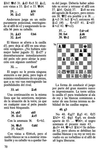 li b1 ! We5 3 1 . i.d3 lüc5 32. i.c2,
con vistas a 33. li e l o 33. 'ird4.
29. ... i.f4
30. li c2 b5!
Andersson juega en un estilo
puramente posicional, restringien­
do al alfil de e2 y asegurando la ca­
silla b6 para su caballo.
31. i.d3 lüb6
32. .ie4
El blanco se aferra a la casilla
d5, pero deja al alfil en una situa­
ción «colgante». ¿No hubiera sido
mejor haber jugado 32. li e2!? y
desembarazarse inmediatamente
del peón «d» pero aliviar la posi­
ción con algunos cambios?
32. ... lüc4!
El negro no le presta ninguna
atención a ese peón, pero logra el
máximo rendimiento de sus piezas,
que a su vez van restringiendo las
posibilidades del rival.
33. a4 lie8
Una continuación en la misma
línea que las anteriores, mejoran­
do la situación de la torre, ya que
en cualquier caso el peón pasado
está bien bloqueado.
34. ab5 ab5
35. li e2 .ie5
Con la amenaza 36. ltJ xb2.
36. Wc5 lüd6!
37. lüa2?!
Con vistas a lüb4-c6, pero el
sueño blanco se va a mostrar irrea­
lizable y su caballo va a quedar fue-
70
ra del juego. Debería haber admi­
tido su error y retrasar el alfil con
37. i.b l . Quizá 37. li c8 no era
del agrado de Karpov, pero enton­
ces 38. Wf2 era posible y si 38 . ...
i, x c3 39. bc3 li xc3, entonces 40.
li c2 (40. ... ltJ x dS? 4 1 . li xd5!
l:l x c2 42. 'frx c2).
37. ...
38. fe4
39. "c2
ltJdx e4!
.id6
li e5!!
La forma de conducir el juego
por parte del gran maestro sueco
es impresionante. La torre utiliza
la casilla eS para trasladarse al ala
de rey y las blancas comienzan a
notar de una forma intensa su de­
bilidad de las casillas negras.
40. g3
No 40. lüg3? li g5 4 1 . lüf5
;¡¡h5+ 42. i>g l lüg4, en donde
aparte de 43. ... 'irb6+, el negro
amenaza el picante mate 43.
i.c5+ 44. 'frxc5 I!hl +! Se defien­
de h2, pero ahora se debilitan las
casillas blancas y su rey se verá en­
vuelto en un torbellino si el alfil de
a8 logra liberarse.
 