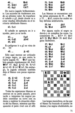 40. ... �e8
41. lldel i.b7
42. �gl lbh7!
De nuevo jugado brillantemen­
te. Las acciones de Andersson son
de un altísimo valor. Se transfiere
el caballo a g5, desde donde va a
crear muchas dificultades en el te­
rritorio debilitado blanco.
43. lbcl
El caballo se apresura en ir a
ayudar, pero ya es tarde.
43. ... lbg5
44. lüd2 i.b4!
45. �f2
Es peligroso ir a g2 en vista de
45. f5!
45. ... ,!xd2
Sólo aquí merece ser criticado
el juego negro, ya que omite la
fuerte jugada 45. �e7! que ha­
bría ganado rápidamente: 46. lüd3
Wf6+ 47. �g2 i, x d2 48. ltJ x e5
,!x e l 49. jlx e l � x e5. Sin embar­
go, la jugada utilizada también
deja al blanco con pocas esperan-
zas.
46. li x d2
47. li x e4
48. lüe2
49. lüc3
50. lüe2
ltJ x e4+
ll x e4
.teS
ll el
Ii al
Todas las esperanzas blancas se
centran en su peón pasado, pero
tarde o temprano las negras po­
drán coordinar su torre con su
dama y explotar la situación abier­
ta del rey blanco, mientras que blo­
quearán el peón rival con el alfil.
51. l:'!d4 �dS
52. �c6 i.d7
53. �d6 �eS
54. !í'f4 �eS
Las blancas se encuentran con
las serias amenazas de 55 . ... �c5
y 55. 000 i.h3, contra las cuales no
hay defensa satisfactoria.
55. b4 i.h3
56. �e4 i.f5?!
Por alguna razón el negro se
desvía y se complica las cosas. La
consistente 56. 000 li fl + 57. �e3
.U5 58. �g2 !Ye8+ 59. t>d2 li al
gana fácilmente.
57. �e3 �c2
58. g4 i.d7
59. �e4 �b3
60. �d3 �b2
61. �e4 l:IaS
62. �e3 li a2
63. d6 ll a8
64. ll e4 i.c6
65. �d4 �bl
66. 'B.e7 �hl
Las largas maniobras, en las que
el blanco ha buscado el cambio de
damas y las negras eludiéndolo, no
7 1
 