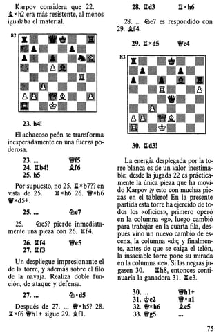 Karpov considera que 22.
.t " h2 era más resistente, al menos
igualaba el material.
23. h4!
El achacoso peón se transforma
inesperadamente en una fuerza po­
derosa.
23. ... 'i!t'f5
24. l:lb4! .if6
25. h5
Por supuesto, no 25. n x b7?? en
vista de 25. I[x h6 26. 'i!t'xh6
'W><d5+.
25. ... !De7
25. !DeS? pierde inmediata-
mente una pieza con 26. I[f4.
26. lilf4 'i!t'e5
27. l:lf3
Un despliegue impresionante el
de la torre, y además sobre el filo
de la navaja. Realiza doble fun­
ción, de ataque y defensa.
27. ... ttJxdS
Después de 27. ... 'i!t'x h5? 28.
: "f6 1!Yh l + sigue 29. i.fl .
28. lld3 ;¡¡[ x h6
28. ... !De7 es respondido con
29. i.f4.
29. n xdS 1!t'e4
30. Iid3!
La energía desplegada por la to­
rre blanca es de un valor inestima­
ble; desde la jugada 22 es prácti�­
mente la única pieza que ha movi­
do Karpov ¡y esto con muchas pie­
zas en el tablero! En la presente
partida esta torre ha ejercido de to­
dos los «oficios», primero operó
en la columna «g», luego cambió
para trabajar en la cuarta rua, des­
pués vino un nuevo cambio de es­
cena, la columna «d»; y finalmen­
te, antes de que se caiga el t�lón,
la insaciable torre pone su mirada
en la columna «e». Si las negras ju­
gasen 30. Ii:h8, entonces conti­
nuaría la ganadora 3 1 . Iie3.
30. ... 'i!t'hl+
31. 'it>c2 'i!J'xal
32. 1!fx h6 .leS
33. 'i!J'gS
75
 