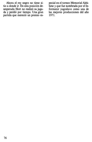 Ahora el rey negro no tiene si­
tio a donde ir. En esta posición de­
sesperada Hort no realizó su juga­
da y perdió por tiempo. Una gran
partida que mereció un premio es-
76
pecial en el torneo Memorial Alek­
hine y que fue nombrada por el In­
formator yugoslavo como una de
las mejores producciones del año
1 971 .
 