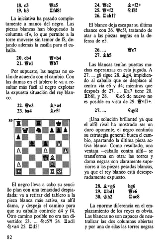 18. c3 �a5
19. b3 l:'!.fd8!
La iniciativa ha pasado comple­
tamente a manos del negro. Las
piezas blancas han bloqueado la
columna «f», lo que permite a la
torre moverse sin temor de f8, de­
jando además la casilla para el ca­
ballo.
20. cb4 �x b4
21. 't!t'e1 �b7
Por supuesto, las negras no es­
tán de acuerdo con el cambio. Con
las damas en el tablero le va a re­
sultar más fácil al negro explotar
la expuesta situación del rey blan­
co.
22. 't!t'e3 i,xa4
23. ba4 i.c5!
El negro lleva a cabo su senci­
llo plan con una tenacidad despia­
dada: va a retirar del tablero a la
pieza blanca más activa, su alfil
dama, y despeja el camino para
que su caballo controle d4 y f4.
Otro camino posible no era tan di­
vertido: 23 . ... lL!c5?! 24. l:i adl
ltJ x a4 25. l:i d5!
82
24. �e2
25. �xf2
26. l:i ab1?
i,xf2+
lL!f8!
El blanco deja escapar su última
chance con 26. �c5!, tratando de
atar a las piezas negras en la de­
fensa de e5.
26. ... �e7
27. .ih5
Las blancas tenían puestas mu­
chas esperanzas en esta jugada. A
27. ... g6 sigue 28. i.g4, impidien­
do al caballo que se desplace al
centro vía e6 y d4; mientras que
después de 27. ... l:i a7 tiene 28.
l:ib6!, y 28. lL!e6 de nuevo no
es posible en vista de 29. �x f7+.
27. ... lL!g6!
¡Una solución brillante! ya que
el alfil rival ha mostrado ser un
duro oponente, el negro continúa
su estrategia general: busca el cam­
bio, apartando la última pieza ac­
tiva blanca. Como resultado, una
ventaja -caballo contra alfil- se
transforma en otra: las torres y
dama negras son claramente supe­
riores a las piezas pesadas blancas,
ya que el rey blanco está desespe­
radamente expuesto.
28. i,x g6 bg6
29. l:ibd1 �e6
30. <t>h2 l:i ac8
La enorme diferencia en el em­
plazamiento de los reyes es obvia.
Las blancas no son capaces de neu­
tralizar las dos columnas abiertas
y por una de ellas las torres negras
 