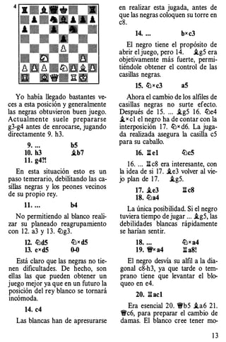 Yo había llegado bastantes ve­
ces a esta posición y generalmente
las negras obtuvieron buen juego.
Actualmente suele prepararse
g3-g4 antes de enrocarse, jugando
directamente 9. h3.
9. .. . b5
10. h3 i.b7
11. g4?!
En esta situación esto es un
paso temerario, debilitando las ca­
sillas negras y los peones vecinos
de su propio rey.
11. .•. b4
No permitiendo al blanco reali­
zar su planeado reagrupamiento
con 1 2. a3 y 1 3. �g3.
12. �d5 �x d5
13. exd5 0-0
Está claro que las negras no tie­
nen dificultades. De hecho, son
ellas las que pueden obtener un
juego mejor ya que en un futuro la
posición del rey blanco se tornará
incómoda.
14. c4
Las blancas han de apresurarse
en realizar esta jugada, antes de
que las negras coloquen su torre en
cS.
14. ... bxc3
El negro tiene el propósito de
abrir el juego, pero 14. .ig5 era
objetivamente más fuerte, permi­
tiéndole obtener el control de las
casillas negras.
15. �xc3 aS
Ahora el cambio de los alfiles de
casillas negras no surte efecto.
Después de 1 5. ... .ig5 1 6. �e4
_ix c1 el negro ha de contar con la
interposición 17. �x d6. La juga­
da realizada asegura la casillii c5
para su caballo.
16. li el �eS
1 6. ... :!:!. c8 era interesante, con
la idea de si 17. .ie3 volver al vie-
jo plan de 17. .ig5.
17. .te3 ll c8
18. lba4
La única posibilidad. Si el negro
tuviera tiempo de jugar ... i.g5, las
debilidades blancas rápidamente
se harían sentir.
18. ... �xa4
19. 'ifx a4 :a aS!
El negro desvía su alfil a la dia­
gonal c8-h3, ya que tarde o tem­
prano tiene que levantar el blo­
queo en e4.
20. l:!.ac1
Era esencial 20. 1!i'b5 i.a6 2 1 .
�c6, para preparar el cambio de
damas. El blanco cree tener mo-
1 3
 