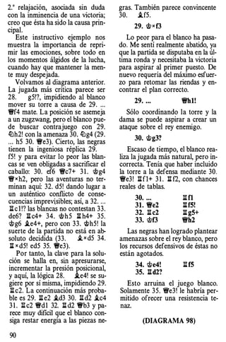 2.0 relajación, asociada sin duda
con la inminencia de una victoria;
creo que ésta ha sido la causa prin­
cipal.
Este instructivo ejemplo nos
muestra la importancia de repri­
mir las emociones, sobre todo en
los momentos álgidos de la lucha,
cuando hay que mantener la men­
te muy despejada.
Volvamos al diagrama anterior.
La jugada más crítica parece ser
28. g5!?, impidiendo al blanco
mover su torre a causa de 29. ...
�f4 mate. La posición se asemeja
a un zugzwang, pero el blanco pue­
de buscar contrajuego con 29.
lLh2! con la amenaza 30. lLg4 (29.
... h5 30. �e3). Cierto, las negras
tienen la ingeniosa réplica 29.
f5! y para evitar lo peor las blan­
cas se ven obligadas a sacrificar el
caballo: 30. ef6 �c7+ 3 1 . 'i!i>g4
�xh2, pero las aventuras no ter­
minan aquí: 32. d5! dando lugar a
un auténtico conflicto de conse­
cuencias imprevisibles; así, a 32. ...
l:t c l !? las blancas no contestan 33.
de6? l:t c4+ 34. 'ith5 l:t h4+ 35.
'i!i>g6 i.e4+, pero con 33. wh5! la
suerte de la partida no está en ab­
soluto decidida (33. ..t x d5 34.
li x d5! ed5 35. �e3).
Por tanto, la clave para la solu­
ción se halla en, sin apresurarse,
incrementar la presión posicional,
y aquí, la lógica 28. i.e4! se su­
giere por sí misma, impidiendo 29.
l:t c2. La continuación más proba­
ble es 29. l:t e2 i.d3 30. l::[ d2 i.c4
3 1 . l::[ c2 �dl 32. l:l: d2 1!fb3 y pa­
rece muy dificil que el blanco con­
siga restar energía a las piezas ne-
90
gras. También parece convincente
30. i.f5.
29. w x f3
Lo peor para el blanco ha pasa­
do. Me sentí realmente abatido, ya
que la partida se disputaba en la úl­
tima ronda y necesitaba la victoria
para aspirar al primer puesto. De
nuevo requería del máximo esfuer­
zo para retomar las riendas y en­
contrar el plan correcto.
29. ... �hl!
Sólo coordinando la torre y la
dama se puede aspirar a crear un
ataque sobre el rey enemigo.
30. 'i!i>g3?
Escaso de tiempo, el blanco rea­
liza la jugada más natural, pero in­
correcta. Tenía que haber incluido
la torre a la defensa mediante 30.
�e3! nf1+ 3 1 . n f2, con chances
reales de tablas.
30. .. . l:t fl
31. �e2 l:l:f5!
32. I! c2 l:l: g5+
33. 'i!i>f3 �h2
Las negras han logrado plantear
amenazas sobre el rey blanco, pero
los recursos defensivos de éstas no
están agotados.
34. 'ite4! l:l: f5
35. l:l:d2?
Esto arruina el juego blanco.
Solamente 35. "i!fe3! le habría per­
mitido ofrecer una resistencia te­
naz.
(DIAGRAMA 98)
 