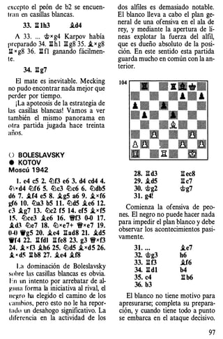 excepto el peón de b2 se encuen­
lran en casillas blancas.
33. ll 1h3 .id4
A 33. ... <t>xg4 Karpov había
preparado 34. lihl Ií: g8 35. i_ x g8
li " g8 36. li fl ganando fácilmen­
le.
34. 1l g7
El mate es inevitable. Mecking
no pudo encontrar nada mejor que
perder por tiempo.
¡La apoteosis de la estrategia de
las casillas blancas! Vamos a ver
también el mismo panorama en
otra partida jugada hace treinta
años.
O BOLESLAVSKY
e KOTOV
Moscú 1 942
l . e4 eS 2. lt:lf3 e6 3. d4 cd4 4.
li1 " d4 lf:lf6 S. lt:lc3 lt:lc6 6. lt:ldbS
d6 7. .tf4 eS 8. .ig5 a6 9. i_xf6
¡,:f6 1 O. lt:la3 bS 11. lt:ld5 .ie6 12.
d .tg7 13. lt:lc2 fS 14. ef5 i_xfS
1 �. lt:lce3 .ie6 16. 1!if3 0-0 17.
.td3 lt:le7 18. lb xe7+ 1!ixe7 19.
0-0 9gS 20. .ie4 :aad8 21. ..td5
9f4 22. lHdl li fe8 23. g3 1!ixf3
24. .t ><f3 .ih6 25. t¿)d5 i_X d5 26.
.t " d� lt b8 27. .ie4 .if8
La dominación de Bóleslavsky
suhrc las casillas blancas es obvia.
h1 un intento por arrebatar de al­
guna forma la iniciativa al rival, el
negro ha elegido el camino de los
t·;unhios, pero esto no le ha repor­
lado un desahogo significativo. La
difc:rcncia en la actividad de los
dos alfiles es demasiado notable.
El blanco lleva a cabo el plan ge­
neral de una ofensiva en el ala de
rey, y mediante la apertura de lí­
neas explotar la fuerza del alfil,
que es dueño absoluto de la posi­
ción. En este sentido esta partida
guarda mucho en común con la an­
terior.
28. IId3 1l ec8
29. .id5 Ii c7
30. 'Ctg2 'Ctg7
31. g4!
Comienza la ofensiva de peo­
nes. El negro no puede hacer nada
para impedir el plan blanco y debe
observar los acontecimientos pasi­
vamente.
31. .. . i..e7
32. 'Ctg3 h6
33. :¡¡f3 .if6
34. lid1 b4
3S. c4 Ii b6
36. b3
El blanco no tiene motivo para
apresurarse; completa su prepara­
ción, y cuando tiene todo a punto
se embarca en el ataque decisivo.
97
 