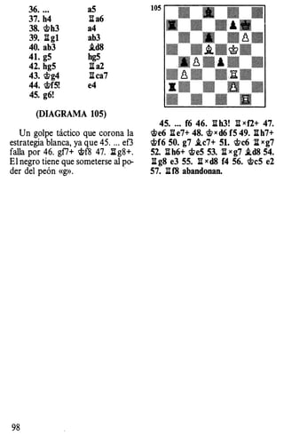 36. .• .
37. h4
38. �h3
39. :!it gl
40. ab3
41. g5
42. hg5
43. �g4
44. �f5!
45. g6!
a5
1I a6
a4
ab3
i.d8
hg5
:!it a2
:!itca7
e4
(DIAGRAMA 105)
Un golpe táctico que corona la
estrategia blanca, ya que 45. . .. eG
falla por 46. gf7+ �f8 47. ll g8+.
El negro tiene que someterse al po­
der del peón «g».
98
45• ..• f6 46. l:i h3! :il xf2+ 47.
�e6 n e7+ 48. � x d6 f5 49. :!it h7+
�f6 50. g7 i.c7+ 51. �c6 n xg7
52. :!it h6+ �e5 53. n x g7 i.d8 54.
:!it g8 e3 55. n x d8 f4 56. �c5 e2
57. litf8 abandonan.
 