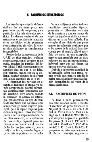 5. SACRIFICIOS UTRATEGICOS
Un jugador que elige la defensa
siciliana ha de estar preparado
para todo tipo de sorpresas, y en
particular a los más violentos sacri­
ficios. En algunas variantes de una
naturaleza especialmente atacante
estos sacrificios están presentes
constantemente; sin ellos, la «ten­
sa vida siciliana» es simplemente
inconcebible.
Recuerdo los campeonatos de la
URSS de años pasados, ¡cuántos
espectadores, con el corazón en un
puño, seguían las partidas del jo­
ven Mijail Tahl!, especialmente en
aquellos días en que el de Riga,
con blancas, jugaba contra la sici­
liana, estaban seguros de disfrutar
con algún sacrificio en d5 o e6.
Al examinar las partidas en el
capítulo dedicado al ataque ya he­
mos comprobado cuantas tonnen­
tas combinatorias comienzan con
un sacrificio. Pero ahora, cuando
la discusión es acerca de estrate­
gia, estudiaremos un tipo diferen­
te de sacrificios que no van a tener
al rey enemigo como objetivo prin­
cipal, pero sí lograr mejoras posi­
cionales seguras. Estos sácrificios
pueden ser la implementación de
un plan concreto, o la obtención
de una ventaja espacial para sus
piezas, o un cambio en el balance
de las fuerzas (no material, pero sí
real) a su favor, cuando llegue la
parte más importante de la lucha.
Vamos a fijarnos sobre todo en
sacrificios posicionales típicos,
presentes en diferentes variantes
de la apertura y que en manos de
expertos jugadores sicilianos cons­
tituyen un arma bien afilada. Por
ejemplo, el sacrificio de una pieza·
menor (usualmente realizado por
el blanco) o de la calidad (más fre­
cuente por el negro); sólo el sacri­
ficio de dama es una excepción,
pero es comprensible que tan caro
«placer» no sea un procedimiento
habitual, pero aún así, tienen sus
típicos motivos sicilianos.
Debido a la enorme cantidad de
infonnación sobre este tema, he­
mos creído que para su estudio lo
mejor será establecer una clasifica­
ción dependiendo del valor de la
pieza sacrificada.
5.1. SACRIFICIO DE PEON
Se lleva a cabo generalmente
con el fin de abrir líneas. Recordar
el sacrificio de peón blanco en la
Najdorf (l . e4 c5 2. lbf3 d6 3. d4
cd4 4. lbx d4 lt:lf6 5. lt:lc3 a6 6.
i.g5 e6 7. f4 �b6 8. �d2 �xb2)
y el del peón negro en el gambito
Kasparov ( 1 . e4 c5 2. lbf3 lt:lc6 3.
d4 cd4 4. lb x d4 e6 5. lbb5 d6 6.
c4 lt:lf6 7. lb l c3 a6 8. lba3 d5). El
propósito de estas operaciones es
el obtener ventajas seguras en
99
 