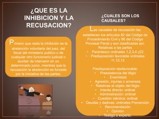 ¿QUE ES LA
INHIBICION Y LA
RECUSACION?
Primero que nada la inhibición es la
abstención voluntaria del juez, del
fiscal del ministerio publico o de
cualquier otro funcionario judicial o
auxiliar de intervenir en un
determinado juicio, mientras que la
recusación la abstención es forzada
por la iniciativa de las partes.
¿CUALES SON LOS
CAUSALES?
Las causales de recusación las
establecen los artículos 82 del Código de
Procedimiento Civil y 86 del Código
Procesal Penal y son clasificadas así:
Relativas a las partes
• Parentesco ordinales 1,2,3,4 y22
• Predisposición favorable ordinales
11,12,13
Predisposición desfavorable:
• Preexistencia del litigio
• Enemistad
• Agresión, injurias o amenaza
• Relativas al objeto del litigio
• Interés directo: ordinal
• Administración: ordinal
• Cuestión idéntica: ordinal
• Deudas y dadivas: ordinales Prevención
• Recomendación
• Opinión
• Testigo o experto.
 