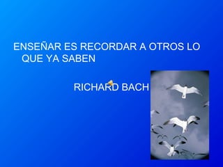 ENSEÑAR ES RECORDAR A OTROS LO
QUE YA SABEN
RICHARD BACH
 
