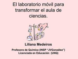 El laboratorio móvil para
transformar el aula de
ciencias.
Liliana Medeiros
Profesora de Química (INSP “JVGonzález”)
Licenciada en Educación (UNQ)
 