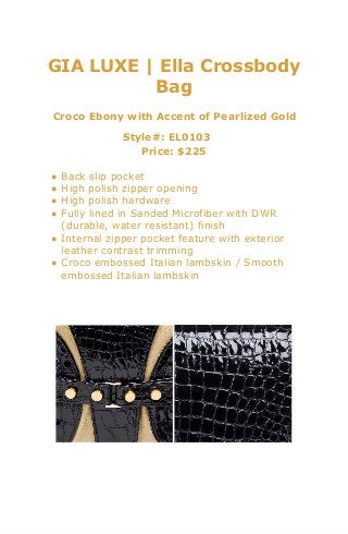 GIA LUXE | Ella Crossbody
Bag
Croco Ebony with Accent of Pearlized Gold
Style#: EL0103
Price: $225
● Back slip pocket
● High polish zipper opening
● High polish hardware
● Fully lined in Sanded Microfiber with DWR
(durable, water resistant) finish
● Internal zipper pocket feature with exterior
leather contrast trimming
● Croco embossed Italian lambskin / Smooth
embossed Italian lambskin
 