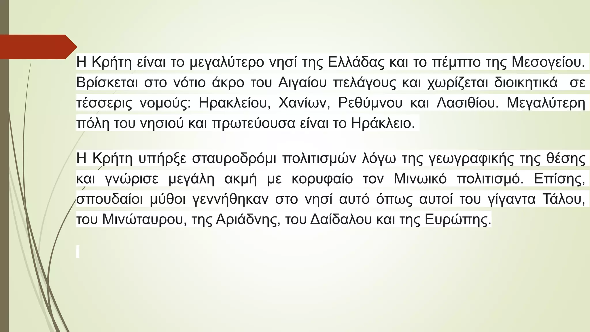 Η Κρήτη είναι το μεγαλύτερο νησί της Ελλάδας και το πέμπτο της Μεσογείου.
Βρίσκεται στο νότιο άκρο του Αιγαίου πελάγους και χωρίζεται διοικητικά σε
τέσσερις νομούς: Ηρακλείου, Χανίων, Ρεθύμνου και Λασιθίου. Μεγαλύτερη
πόλη του νησιού και πρωτεύουσα είναι το Ηράκλειο.
Η Κρήτη υπήρξε σταυροδρόμι πολιτισμών λόγω της γεωγραφικής της θέσης
και γνώρισε μεγάλη ακμή με κορυφαίο τον Μινωικό πολιτισμό. Επίσης,
σπουδαίοι μύθοι γεννήθηκαν στο νησί αυτό όπως αυτοί του γίγαντα Τάλου,
του Μινώταυρου, της Αριάδνης, του Δαίδαλου και της Ευρώπης.
 
