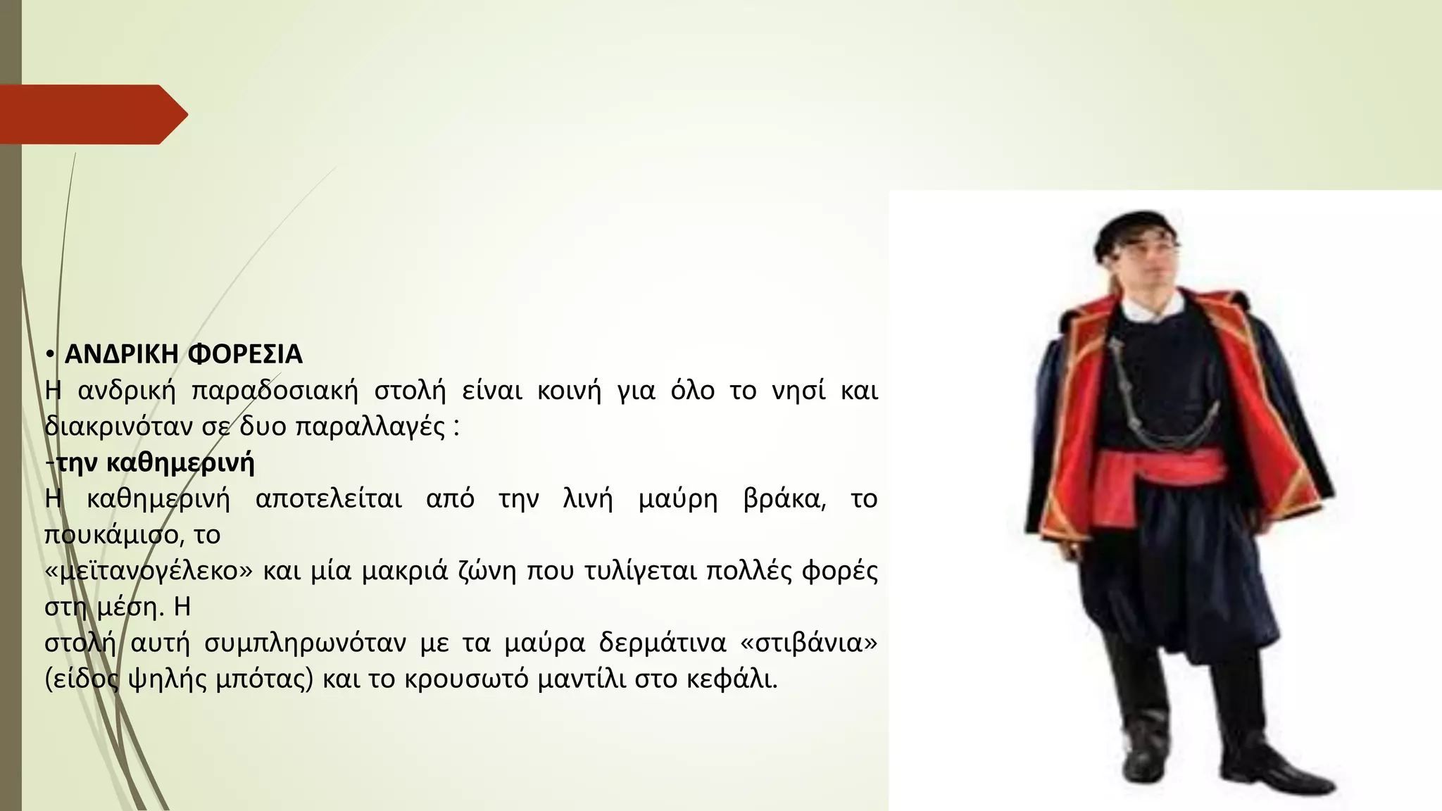 • ΑΝΔΡΙΚΗ ΦΟΡΕΣΙΑ
Η ανδρική παραδοσιακή στολή είναι κοινή για όλο το νησί και
διακρινόταν σε δυο παραλλαγές :
-την καθημερινή
Η καθημερινή αποτελείται από την λινή μαύρη βράκα, το
πουκάμισο, το
«μεϊτανογέλεκο» και μία μακριά ζώνη που τυλίγεται πολλές φορές
στη μέση. Η
στολή αυτή συμπληρωνόταν με τα μαύρα δερμάτινα «στιβάνια»
(είδος ψηλής μπότας) και το κρουσωτό μαντίλι στο κεφάλι.
 