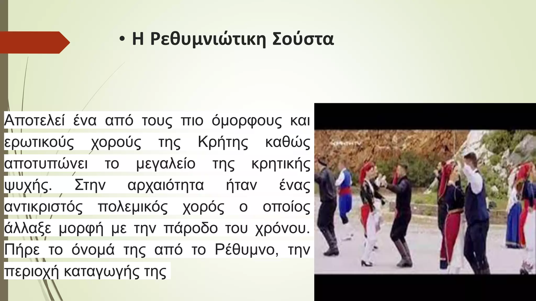 • Η Ρεθυμνιώτικη Σούστα
Αποτελεί ένα από τους πιο όμορφους και
ερωτικούς χορούς της Κρήτης καθώς
αποτυπώνει το μεγαλείο της κρητικής
ψυχής. Στην αρχαιότητα ήταν ένας
αντικριστός πολεμικός χορός ο οποίος
άλλαξε μορφή με την πάροδο του χρόνου.
Πήρε το όνομά της από το Ρέθυμνο, την
περιοχή καταγωγής της
 