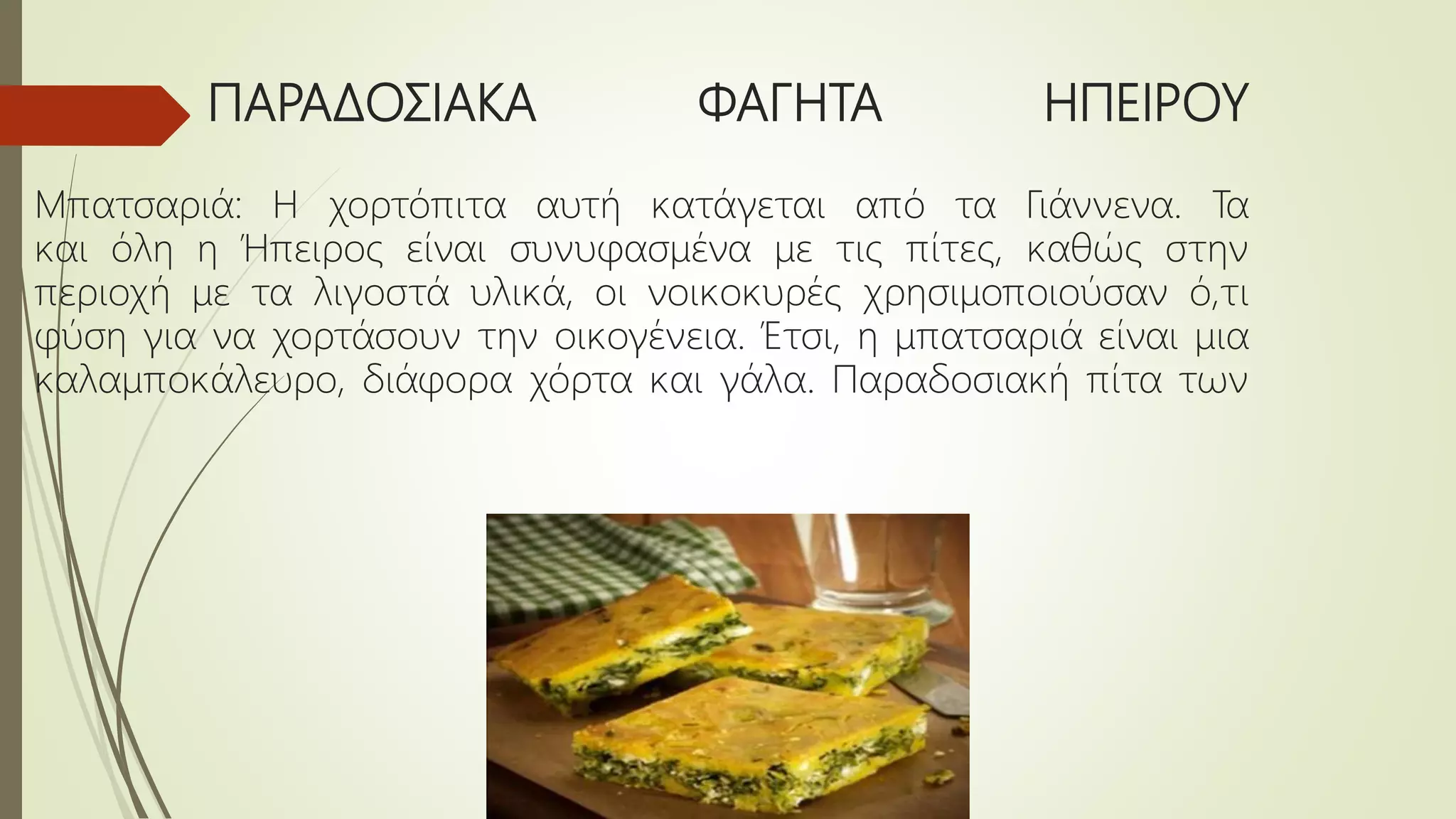 ΠΑΡΑΔΟΣΙΑΚΑ ΦΑΓΗΤΑ ΗΠΕΙΡΟΥ
Μπατσαριά: Η χορτόπιτα αυτή κατάγεται από τα Γιάννενα. Τα
και όλη η Ήπειρος είναι συνυφασμένα με τις πίτες, καθώς στην
περιοχή με τα λιγοστά υλικά, οι νοικοκυρές χρησιμοποιούσαν ό,τι
φύση για να χορτάσουν την οικογένεια. Έτσι, η μπατσαριά είναι μια
καλαμποκάλευρο, διάφορα χόρτα και γάλα. Παραδοσιακή πίτα των
 