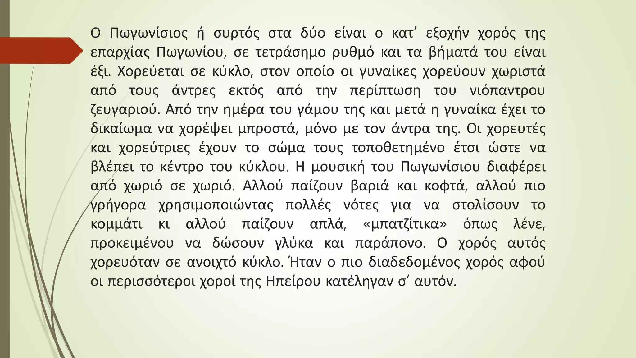 Ο Πωγωνίσιος ή συρτός στα δύο είναι ο κατ’ εξοχήν χορός της
επαρχίας Πωγωνίου, σε τετράσημο ρυθμό και τα βήματά του είναι
έξι. Χορεύεται σε κύκλο, στον οποίο οι γυναίκες χορεύουν χωριστά
από τους άντρες εκτός από την περίπτωση του νιόπαντρου
ζευγαριού. Από την ημέρα του γάμου της και μετά η γυναίκα έχει το
δικαίωμα να χορέψει μπροστά, μόνο με τον άντρα της. Οι χορευτές
και χορεύτριες έχουν το σώμα τους τοποθετημένο έτσι ώστε να
βλέπει το κέντρο του κύκλου. Η μουσική του Πωγωνίσιου διαφέρει
από χωριό σε χωριό. Αλλού παίζουν βαριά και κοφτά, αλλού πιο
γρήγορα χρησιμοποιώντας πολλές νότες για να στολίσουν το
κομμάτι κι αλλού παίζουν απλά, «μπατζίτικα» όπως λένε,
προκειμένου να δώσουν γλύκα και παράπονο. Ο χορός αυτός
χορευόταν σε ανοιχτό κύκλο. Ήταν ο πιο διαδεδομένος χορός αφού
οι περισσότεροι χοροί της Ηπείρου κατέληγαν σ’ αυτόν.
 