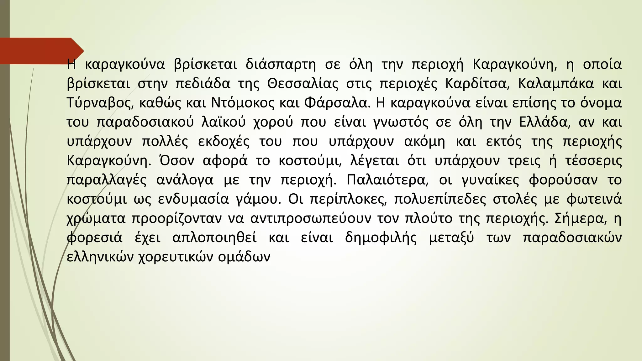 Η καραγκούνα βρίσκεται διάσπαρτη σε όλη την περιοχή Καραγκούνη, η οποία
βρίσκεται στην πεδιάδα της Θεσσαλίας στις περιοχές Καρδίτσα, Καλαμπάκα και
Τύρναβος, καθώς και Ντόμοκος και Φάρσαλα. Η καραγκούνα είναι επίσης το όνομα
του παραδοσιακού λαϊκού χορού που είναι γνωστός σε όλη την Ελλάδα, αν και
υπάρχουν πολλές εκδοχές του που υπάρχουν ακόμη και εκτός της περιοχής
Καραγκούνη. Όσον αφορά το κοστούμι, λέγεται ότι υπάρχουν τρεις ή τέσσερις
παραλλαγές ανάλογα με την περιοχή. Παλαιότερα, οι γυναίκες φορούσαν το
κοστούμι ως ενδυμασία γάμου. Οι περίπλοκες, πολυεπίπεδες στολές με φωτεινά
χρώματα προορίζονταν να αντιπροσωπεύουν τον πλούτο της περιοχής. Σήμερα, η
φορεσιά έχει απλοποιηθεί και είναι δημοφιλής μεταξύ των παραδοσιακών
ελληνικών χορευτικών ομάδων
 