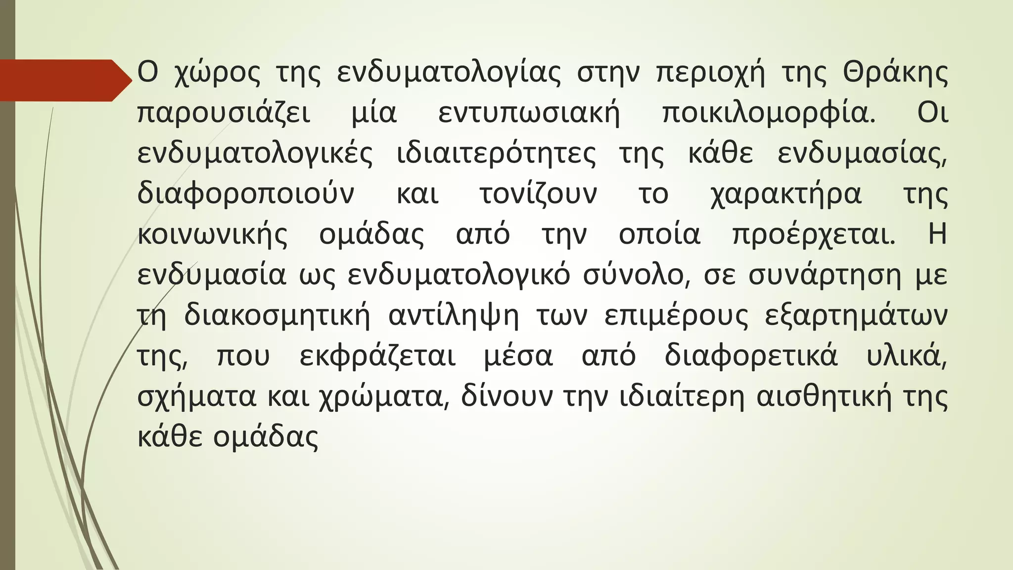 Ο χώρος της ενδυματολογίας στην περιοχή της Θράκης
παρουσιάζει μία εντυπωσιακή ποικιλομορφία. Οι
ενδυματολογικές ιδιαιτερότητες της κάθε ενδυμασίας,
διαφοροποιούν και τονίζουν το χαρακτήρα της
κοινωνικής ομάδας από την οποία προέρχεται. Η
ενδυμασία ως ενδυματολογικό σύνολο, σε συνάρτηση με
τη διακοσμητική αντίληψη των επιμέρους εξαρτημάτων
της, που εκφράζεται μέσα από διαφορετικά υλικά,
σχήματα και χρώματα, δίνουν την ιδιαίτερη αισθητική της
κάθε ομάδας
 