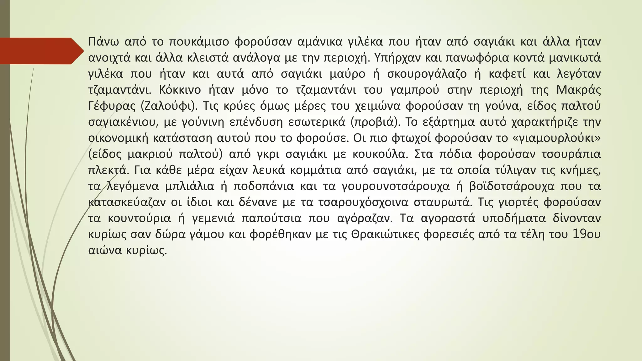 Πάνω από το πουκάμισο φορούσαν αμάνικα γιλέκα που ήταν από σαγιάκι και άλλα ήταν
ανοιχτά και άλλα κλειστά ανάλογα με την περιοχή. Υπήρχαν και πανωφόρια κοντά μανικωτά
γιλέκα που ήταν και αυτά από σαγιάκι μαύρο ή σκουρογάλαζο ή καφετί και λεγόταν
τζαμαντάνι. Κόκκινο ήταν μόνο το τζαμαντάνι του γαμπρού στην περιοχή της Μακράς
Γέφυρας (Ζαλούφι). Τις κρύες όμως μέρες του χειμώνα φορούσαν τη γούνα, είδος παλτού
σαγιακένιου, με γούνινη επένδυση εσωτερικά (προβιά). Το εξάρτημα αυτό χαρακτήριζε την
οικονομική κατάσταση αυτού που το φορούσε. Οι πιο φτωχοί φορούσαν το «γιαμουρλούκι»
(είδος μακριού παλτού) από γκρι σαγιάκι με κουκούλα. Στα πόδια φορούσαν τσουράπια
πλεκτά. Για κάθε μέρα είχαν λευκά κομμάτια από σαγιάκι, με τα οποία τύλιγαν τις κνήμες,
τα λεγόμενα μπλιάλια ή ποδοπάνια και τα γουρουνοτσάρουχα ή βοϊδοτσάρουχα που τα
κατασκεύαζαν οι ίδιοι και δένανε με τα τσαρουχόσχοινα σταυρωτά. Τις γιορτές φορούσαν
τα κουντούρια ή γεμενιά παπούτσια που αγόραζαν. Τα αγοραστά υποδήματα δίνονταν
κυρίως σαν δώρα γάμου και φορέθηκαν με τις Θρακιώτικες φορεσιές από τα τέλη του 19ου
αιώνα κυρίως.
 