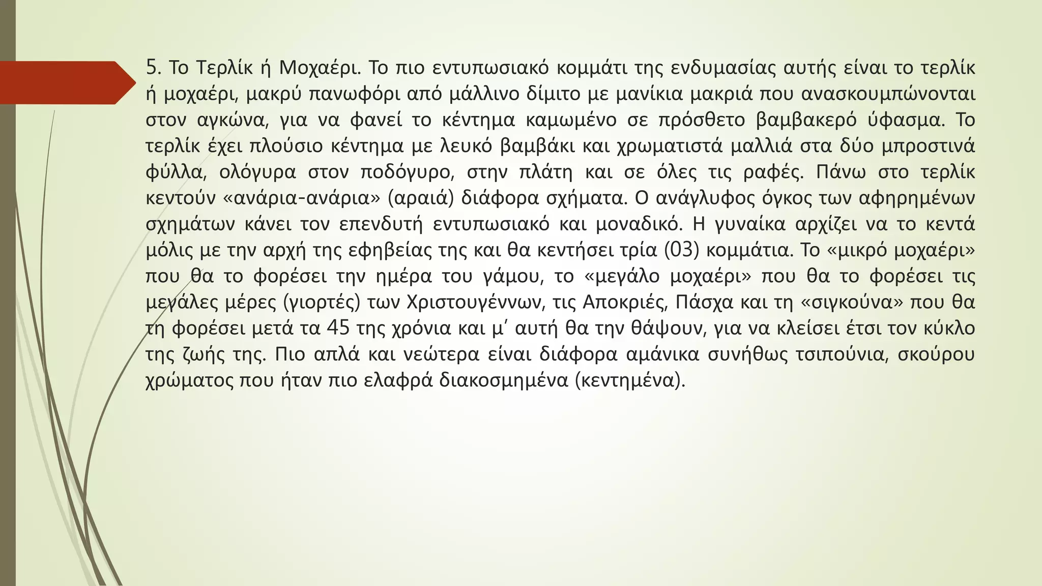 5. Το Τερλίκ ή Μοχαέρι. Το πιο εντυπωσιακό κομμάτι της ενδυμασίας αυτής είναι το τερλίκ
ή μοχαέρι, μακρύ πανωφόρι από μάλλινο δίμιτο με μανίκια μακριά που ανασκουμπώνονται
στον αγκώνα, για να φανεί το κέντημα καμωμένο σε πρόσθετο βαμβακερό ύφασμα. Το
τερλίκ έχει πλούσιο κέντημα με λευκό βαμβάκι και χρωματιστά μαλλιά στα δύο μπροστινά
φύλλα, ολόγυρα στον ποδόγυρο, στην πλάτη και σε όλες τις ραφές. Πάνω στο τερλίκ
κεντούν «ανάρια-ανάρια» (αραιά) διάφορα σχήματα. Ο ανάγλυφος όγκος των αφηρημένων
σχημάτων κάνει τον επενδυτή εντυπωσιακό και μοναδικό. Η γυναίκα αρχίζει να το κεντά
μόλις με την αρχή της εφηβείας της και θα κεντήσει τρία (03) κομμάτια. Το «μικρό μοχαέρι»
που θα το φορέσει την ημέρα του γάμου, το «μεγάλο μοχαέρι» που θα το φορέσει τις
μεγάλες μέρες (γιορτές) των Χριστουγέννων, τις Αποκριές, Πάσχα και τη «σιγκούνα» που θα
τη φορέσει μετά τα 45 της χρόνια και μ’ αυτή θα την θάψουν, για να κλείσει έτσι τον κύκλο
της ζωής της. Πιο απλά και νεώτερα είναι διάφορα αμάνικα συνήθως τσιπούνια, σκούρου
χρώματος που ήταν πιο ελαφρά διακοσμημένα (κεντημένα).
 