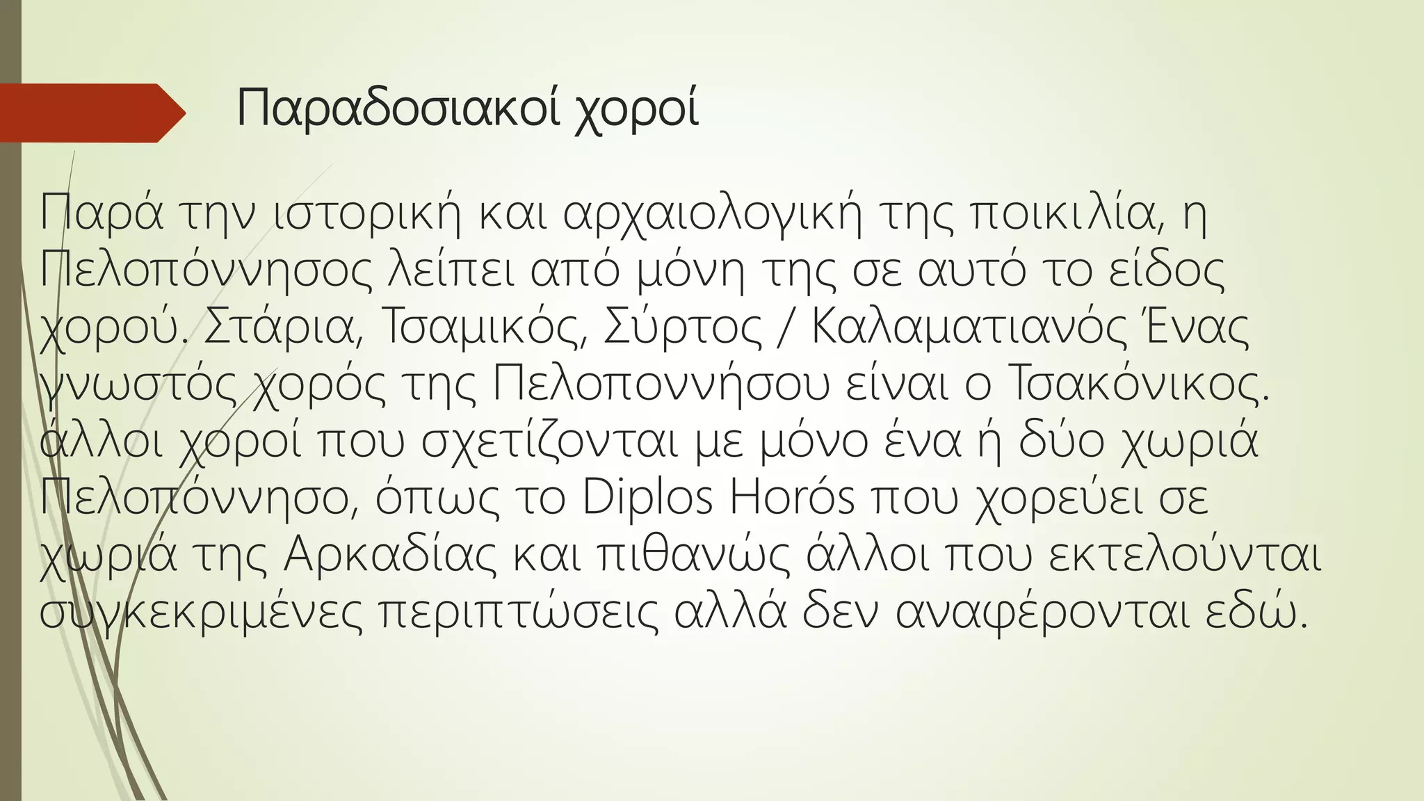 Παραδοσιακοί χοροί
Παρά την ιστορική και αρχαιολογική της ποικιλία, η
Πελοπόννησος λείπει από μόνη της σε αυτό το είδος
χορού. Στάρια, Τσαμικός, Σύρτος / Καλαματιανός Ένας
γνωστός χορός της Πελοποννήσου είναι ο Τσακόνικος.
άλλοι χοροί που σχετίζονται με μόνο ένα ή δύο χωριά
Πελοπόννησο, όπως το Diplos Horós που χορεύει σε
χωριά της Αρκαδίας και πιθανώς άλλοι που εκτελούνται
συγκεκριμένες περιπτώσεις αλλά δεν αναφέρονται εδώ.
 