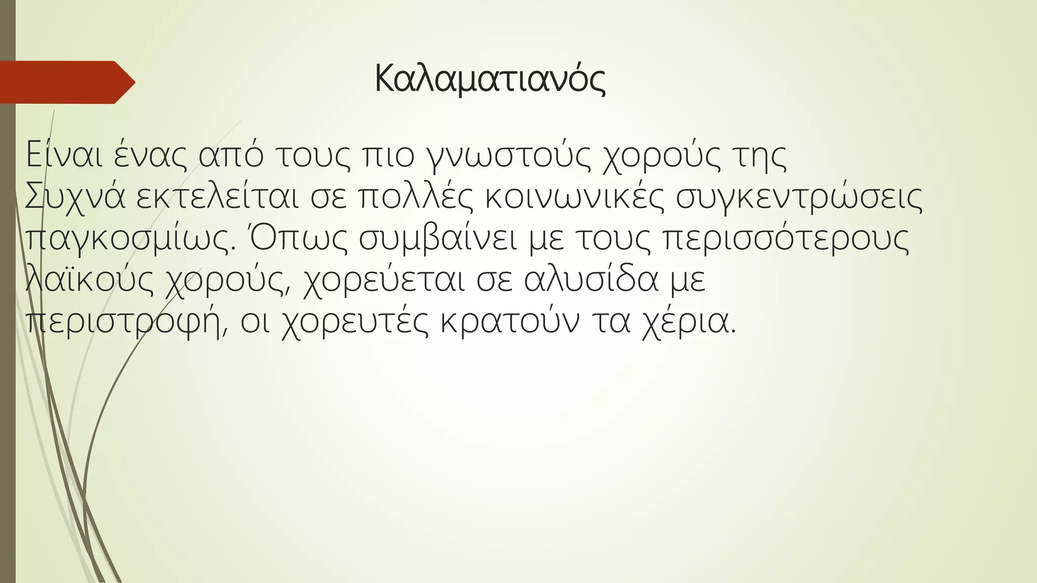 Καλαματιανός
Είναι ένας από τους πιο γνωστούς χορούς της
Συχνά εκτελείται σε πολλές κοινωνικές συγκεντρώσεις
παγκοσμίως. Όπως συμβαίνει με τους περισσότερους
λαϊκούς χορούς, χορεύεται σε αλυσίδα με
περιστροφή, οι χορευτές κρατούν τα χέρια.
 