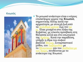 Κνωσός
 Το μινωικό ανάκτορο είναι ο κύριος
επισκέψιμος χώρος της Κνωσού,
σημαντικής πόλης κατά την
αρχαιότητα, με συνεχή ζωή από
τα νεολιθικά χρόνια έως τον 5ο
αι. Είναι χτισμένο στο λόφο της
Κεφάλας, με εύκολη πρόσβαση στη
θάλασσα αλλά και στο εσωτερικό
της Κρήτης. Κατά την παράδοση,
υπήρξε η έδρα του σοφού
βασιλιά Μίνωα. Συναρπαστικοί
μύθοι, του Λαβύρινθου με
το Μινώταυρο και του Δαίδαλου με
τον Ίκαρο, συνδέονται με το
ανάκτορο της Κνωσού.
 