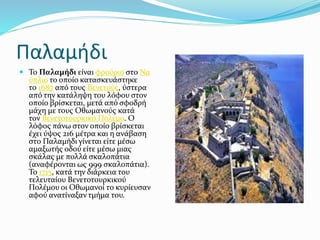 Παλαμήδι
 Το Παλαμήδι είναι φρούριο στο Να
ύπλιο το οποίο κατασκευάστηκε
το 1687 από τους Βενετούς, ύστερα
από την κατάληψη του λόφου στον
οποίο βρίσκεται, μετά από σφοδρή
μάχη με τους Οθωμανούς κατά
τον Βενετοτουρκικό Πόλεμο. Ο
λόφος πάνω στον οποίο βρίσκεται
έχει ύψος 216 μέτρα και η ανάβαση
στο Παλαμήδι γίνεται είτε μέσω
αμαξωτής οδού είτε μέσω μιας
σκάλας με πολλά σκαλοπάτια
(αναφέρονται ως 999 σκαλοπάτια).
Το 1715, κατά την διάρκεια του
τελευταίου Βενετοτουρκικού
Πολέμου οι Οθωμανοί το κυρίευσαν
αφού ανατίναξαν τμήμα του.
 