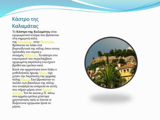 Κάστρο της
Καλαμάτας
Το Κάστρο της Καλαμάτας είναι
οχυρωματικό κτίσμα που βρίσκεται
στη σημερινή πόλη
της Καλαμάτας στην Μεσσηνία.
Βρίσκεται σε λόφο στα
βορειοδυτικά της πόλης όπου στους
πρόποδές του περνά ο
ποταμός Νέδοντας. Το κάστρο στο
εσωτερικού του περιελάμβανε
οχυρωμένη ακρόπολη ενώ έχουν
βρεθεί και ερείπια ναού.
Κατά την αρχαιότητα στον λόφο ο
μυθολογικός ήρωας Φάρις είχε
χτίσει την Ακρόπολη της αρχαίας
πόλης Φαραί. Εκεί βρισκόταν το
παλάτι των βασιλέων της πόλης
που αναφέρεται ανάμεσα σε αυτές
που πήραν μέρος στον Τρωικό
πόλεμο. Τον 6ο αιώνα μ.Χ. πάνω
στα αρχαία ερείπια χτίστηκε
χριστιανικός ναός κι έπειτα οι
Βυζαντινοί οχύρωσαν ξανά το
μέρος.
 