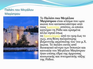 Παλάτι του Μεγάλου
Μαγίστρου
 Το Παλάτι του Μεγάλου
Μαγίστρου είναι κτίσμα του 14ου
αιώνα που κατασκευάστηκε από
τους Ιωαννίτες ιππότες, οι οποίοι
κατείχαν τη Ρόδο και ορισμένα
άλλα νησιά όπως
το Καστελόριζο από το 1309 έως το
1522, στη θέση παλαιότερης
βυζαντινής ακρόπολης του 7ου μ.Χ.
αιώνα. Το παλάτι εκτός από
διοικητικό κέντρο των Ιπποτών και
κατοικία του Μεγάλου Μαγίστρου
ήταν επίσης έδρα της άρχουσας
κοινωνικής και πνευματικής τάξης
της Ρόδου.
 