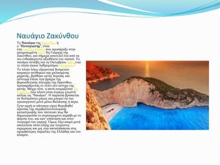 Ναυάγιο Ζακύνθου
Το Ναυάγιο της Ζακύνθου ή
ο "Παναγιώτης", είναι
ένα ναυάγιο πλοίου που προσάραξε στην
απομονωμένη ακτή Άη Γιώργης της
Ζακύνθου, και σήμερα αποτελεί ένα από τα
πιο ενδιαφέροντα αξιοθέατα του νησιού. Το
ναυάγιο συνέβη την 1η Οκτωβρίου 1980, ενώ
το πλοίο έκανε λαθρεμπόριο τσιγάρων.[1]
Το πλοίο λόγω εξαιρετικά δυσμενών
καιρικών συνθηκών και χαλασμένης
μηχανής, βρέθηκε εκτός πορείας και
σύντομα έπεσε στα βράχια της
βορειοδυτικής πλευράς της Ζακύνθου,
προσαράζοντας εν τέλει στο κέντρο της
ακτής. Μέχρι τότε, η ακτή ονομαζόταν Άη
Γιώργης, ενώ πλέον είναι ευρέως γνωστή
απλώς ως "Ναυάγιο". Η παραλία βρίσκεται
σε δυσπρόσιτο μέρος και μπορεί να την
προσεγγιστεί μόνο μέσω θαλάσσης ή αέρα.
Στην αρχή οι κάτοικοι είχαν θορυβηθεί
εξαιτίας της περιβαλλοντολογικής
καταστροφής που πίστευαν πως θα
δημιουργούσε το συγκεκριμένο καράβι με το
φορτίο του, και κατ' επέκταση και στον
τουρισμό του νησιού. Όμως λίγο καιρό μετά
αποτέλεσε πόλο έλξης για τουρίστες
εγχώριους και μη, ενώ κατατάσσεται στις
ομορφότερες παραλίες της Ελλάδας και του
κόσμου.
 