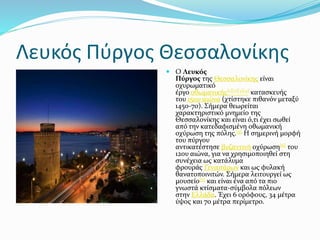 Λευκός Πύργος Θεσσαλονίκης
 Ο Λευκός
Πύργος της Θεσσαλονίκης είναι
οχυρωματικό
έργο οθωμανικής[1][2][3][4] κατασκευής
του 15ου αιώνα (χτίστηκε πιθανόν μεταξύ
1450-70). Σήμερα θεωρείται
χαρακτηριστικό μνημείο της
Θεσσαλονίκης και είναι ό,τι έχει σωθεί
από την κατεδαφισμένη οθωμανική
οχύρωση της πόλης.[5] Η σημερινή μορφή
του πύργου
αντικατέστησε βυζαντινή οχύρωση[6] του
12ου αιώνα, για να χρησιμοποιηθεί στη
συνέχεια ως κατάλυμα
φρουράς Γενιτσάρων και ως φυλακή
θανατοποινιτών. Σήμερα λειτουργεί ως
μουσείο[7] και είναι ένα από τα πιο
γνωστά κτίσματα-σύμβολα πόλεων
στην Ελλάδα. Έχει 6 ορόφους, 34 μέτρα
ύψος και 70 μέτρα περίμετρο.
 