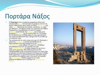 Πορτάρα Νάξος
 Η Πορτάρα είναι η τεράστια μαρμάρινη πύλη ενός
εκατόμπεδου ναού που ξεκίνησε να χτίζεται τον 6ο π.Χ.
αιώνα, πιθανότατα προς τιμήν του θεού Απόλλωνα, στη
νήσο Νάξο. Βρίσκεται στο νησάκι «παλάτια», ή «νησί
του Βάκχου», στο βόρειο άκρο του λιμανιού της Νάξου.
Σύμφωνα με τη μυθολογία, σε αυτό το νησάκι
ο Θησέαςεγκατέλειψε την Αριάδνη, την οποία μετά
απήγαγε ο Διόνυσος με την ακολουθία του. Το νησάκι
δεν συνδεόταν με τη Νάξο μέχρι το 1919, χρονιά κατά
την οποία κατασκευάστηκε ο μίσχος που το συνδέει με
το υπόλοιπο νησί.
 Την κατασκευή του ναού, γύρω στο 530 π.Χ, ξεκίνησε ο
τύραννος Λύγδαμις, ο οποίος φιλοδοξούσε να
δημιουργήσει έναν ναό παρόμοιο με τον ναό του
ολυμπίου Διόςστην Αθήνα. Το 524 π.Χ. ο Λύγδαμις
αποκαθηλώνεται από την εξουσία του από
τους Λακεδαιμόνιους, τα έργα σταματούν και έτσι ο
ναός μένει ημιτελής. Μια πιθανή αιτία που δεν
ολοκληρώθηκε ποτέ η κατασκευή αυτού του ναού είναι
ο πόλεμος που ξέσπασε ανάμεσα στη Σάμο και τη Νάξο.
Πολύ αργότερα, οι χριστιανοί έχτισαν εκκλησία πάνω
στα ερείπια του αρχαίου ναού, ενώ κατά την περίοδο
της ενετοκρατίας πολλά κομμάτια του ναού
χρησιμοποιήθηκαν για το χτίσιμο του κάστρου της
Νάξου.
 
