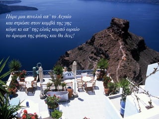 Πάρε μια πινελιά απ’ το Αιγαίο
και στρώσε στον καμβά της γης
κόψε κι απ’ της ελιάς καρπό ωραίο
το άρωμα της φύσης και θα δεις!
 