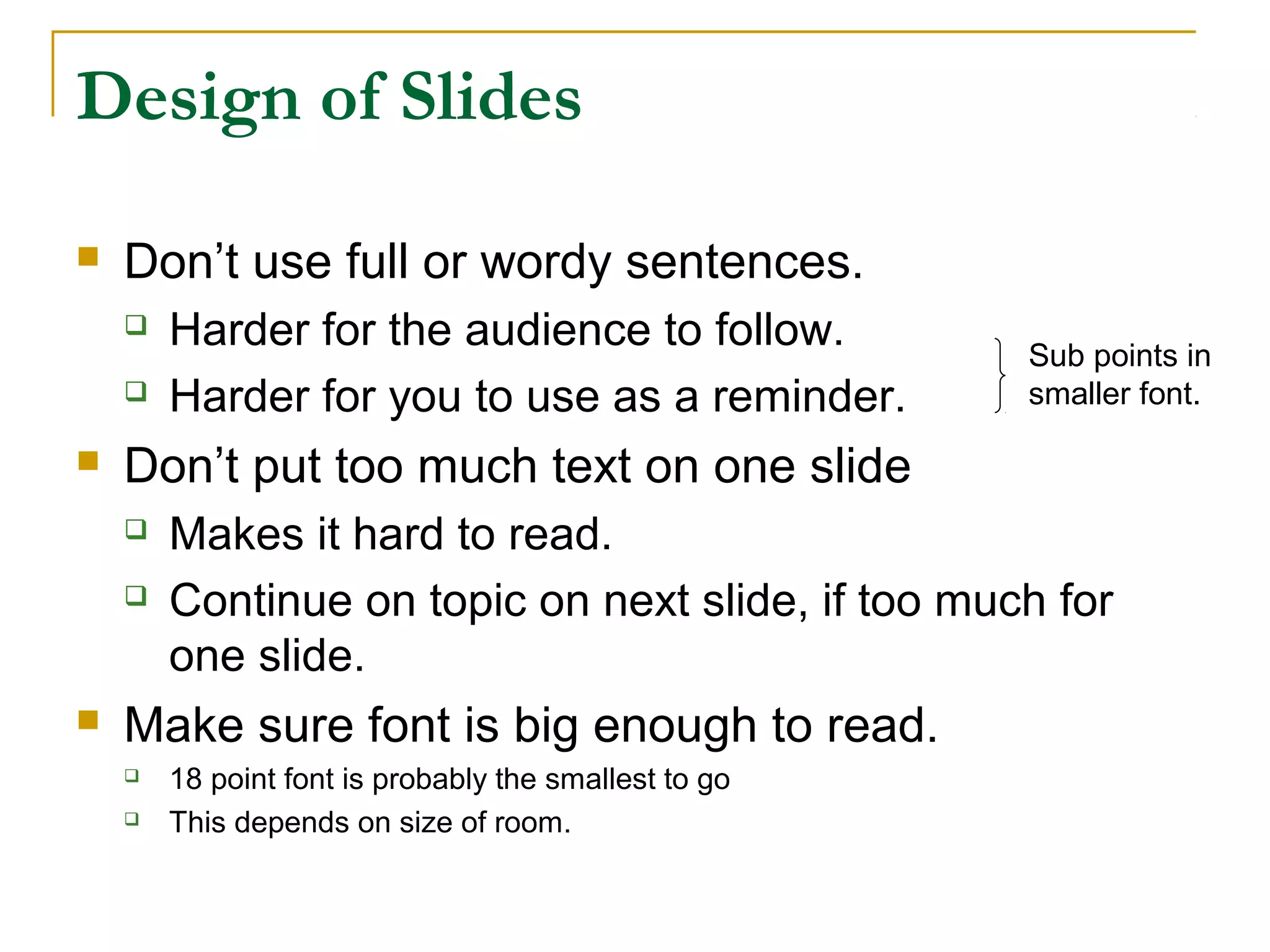 Design of Slides

   Don’t use full or wordy sentences.
       Harder for the audience to follow.             Sub points in
       Harder for you to use as a reminder.           smaller font.

   Don’t put too much text on one slide
       Makes it hard to read.
       Continue on topic on next slide, if too much for
        one slide.
   Make sure font is big enough to read.
       18 point font is probably the smallest to go
       This depends on size of room.
 