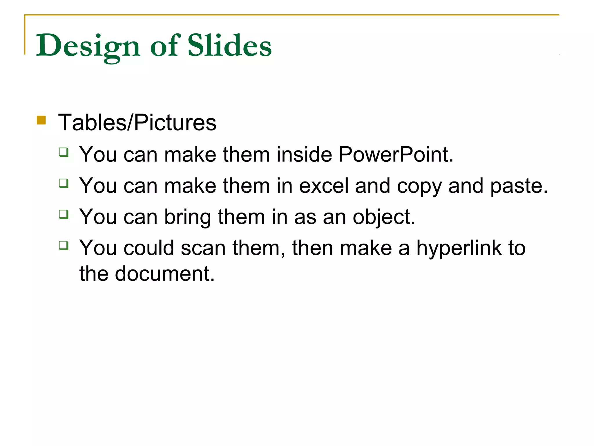 Design of Slides

   Tables/Pictures
       You can make them inside PowerPoint.
       You can make them in excel and copy and paste.
       You can bring them in as an object.
       You could scan them, then make a hyperlink to
        the document.
 