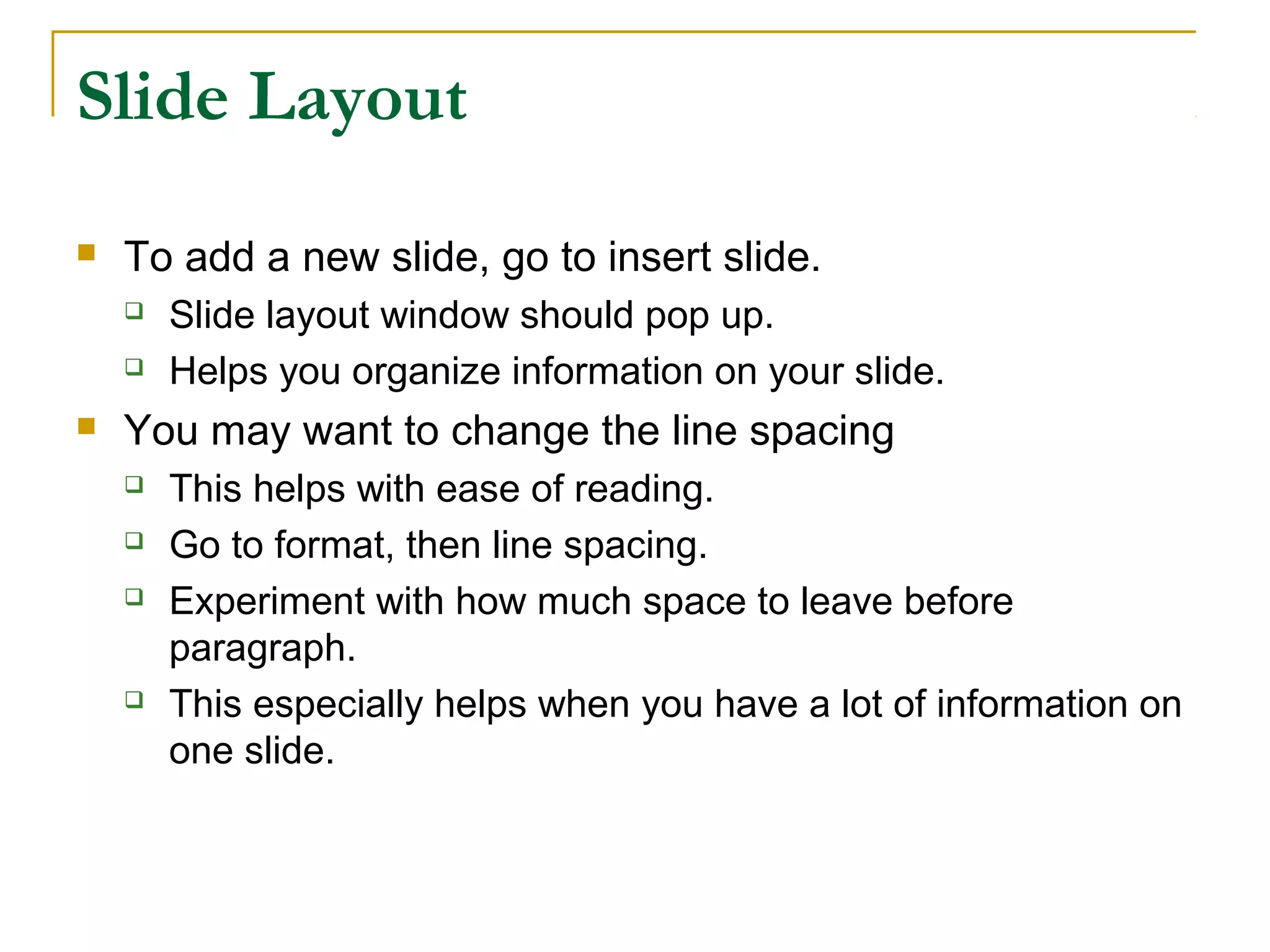 Slide Layout
   To add a new slide, go to insert slide.
       Slide layout window should pop up.
       Helps you organize information on your slide.
   You may want to change the line spacing
       This helps with ease of reading.
       Go to format, then line spacing.
       Experiment with how much space to leave before
        paragraph.
       This especially helps when you have a lot of information on
        one slide.
 