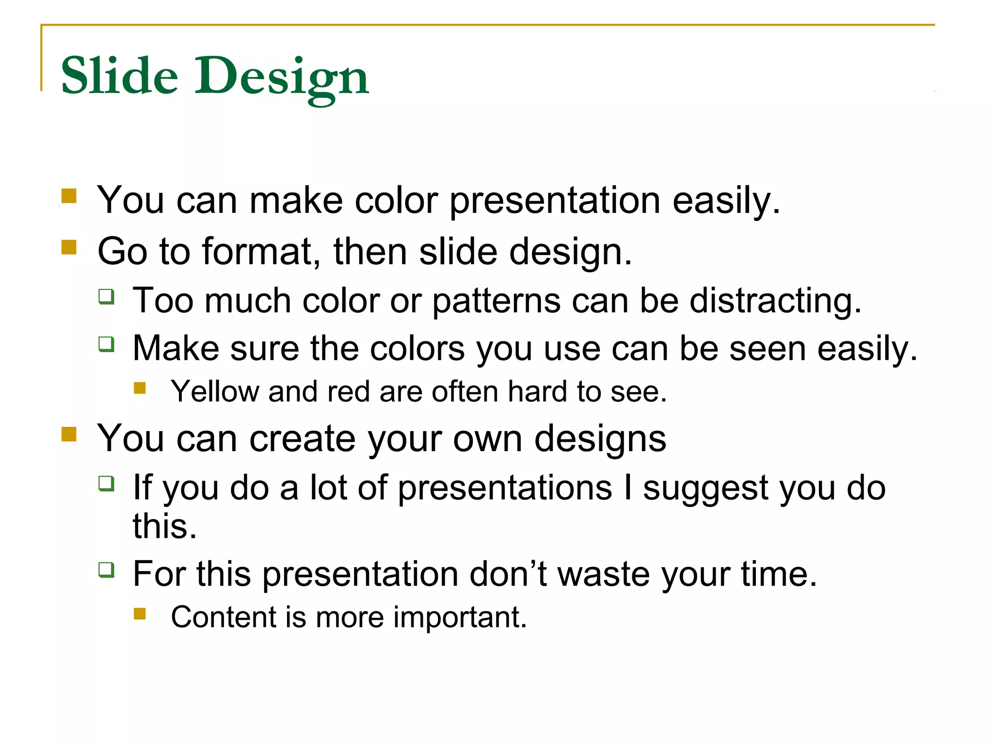 Slide Design
   You can make color presentation easily.
   Go to format, then slide design.
       Too much color or patterns can be distracting.
       Make sure the colors you use can be seen easily.
           Yellow and red are often hard to see.
   You can create your own designs
       If you do a lot of presentations I suggest you do
        this.
       For this presentation don’t waste your time.
           Content is more important.
 