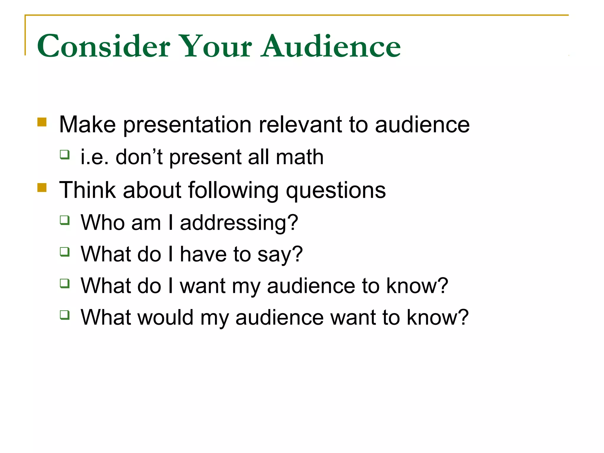 Consider Your Audience

   Make presentation relevant to audience
       i.e. don’t present all math
   Think about following questions
       Who am I addressing?
       What do I have to say?
       What do I want my audience to know?
       What would my audience want to know?
 