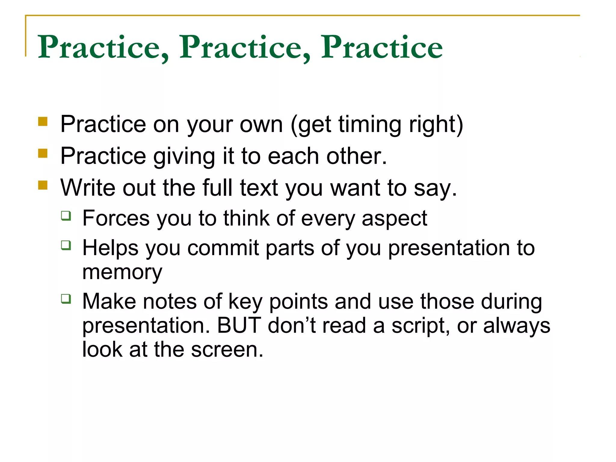 Practice, Practice, Practice
   Practice on your own (get timing right)
   Practice giving it to each other.
   Write out the full text you want to say.
       Forces you to think of every aspect
       Helps you commit parts of you presentation to
        memory
       Make notes of key points and use those during
        presentation. BUT don’t read a script, or always
        look at the screen.
 