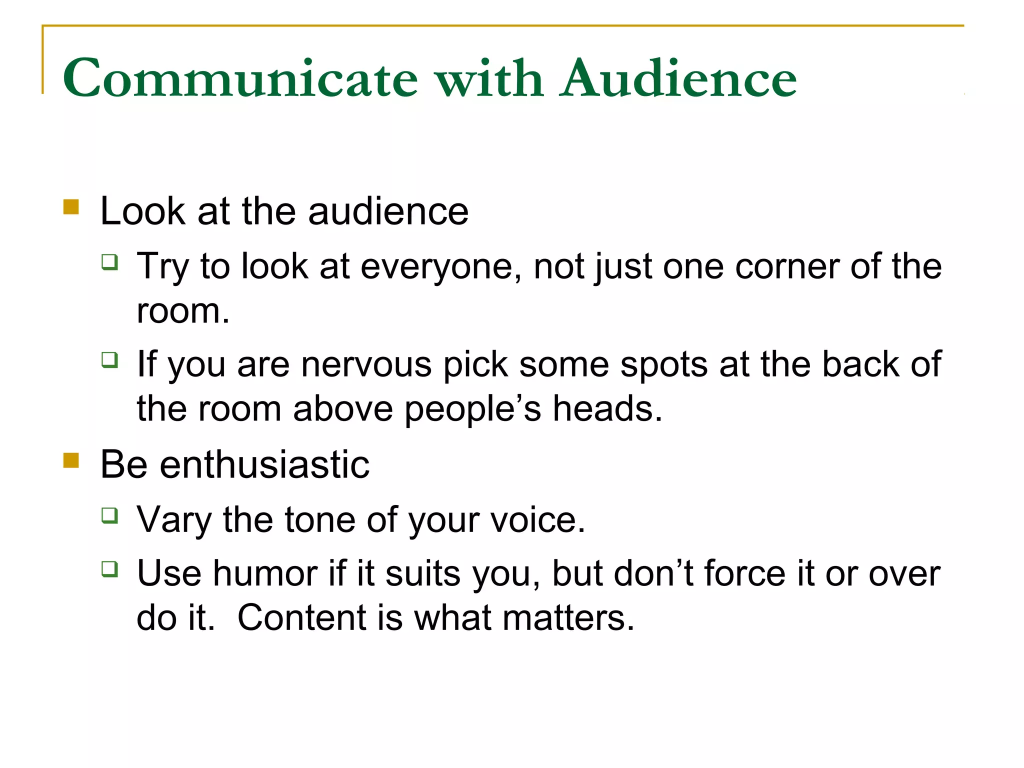 Communicate with Audience

   Look at the audience
       Try to look at everyone, not just one corner of the
        room.
       If you are nervous pick some spots at the back of
        the room above people’s heads.
   Be enthusiastic
       Vary the tone of your voice.
       Use humor if it suits you, but don’t force it or over
        do it. Content is what matters.
 