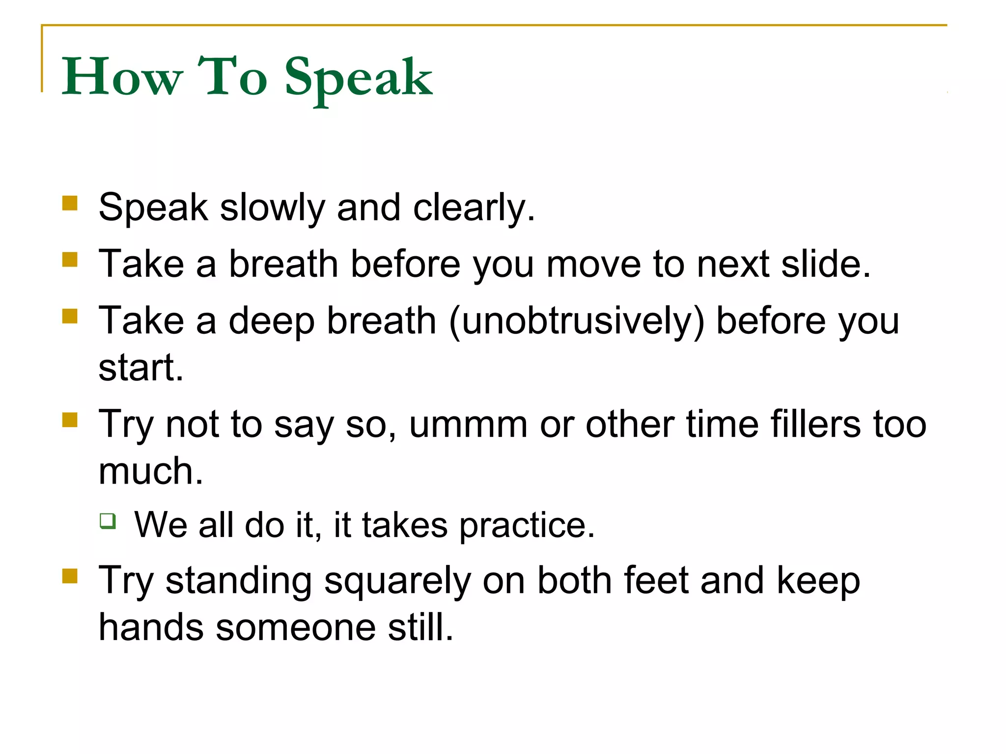 How To Speak

   Speak slowly and clearly.
   Take a breath before you move to next slide.
   Take a deep breath (unobtrusively) before you
    start.
   Try not to say so, ummm or other time fillers too
    much.
       We all do it, it takes practice.
   Try standing squarely on both feet and keep
    hands someone still.
 