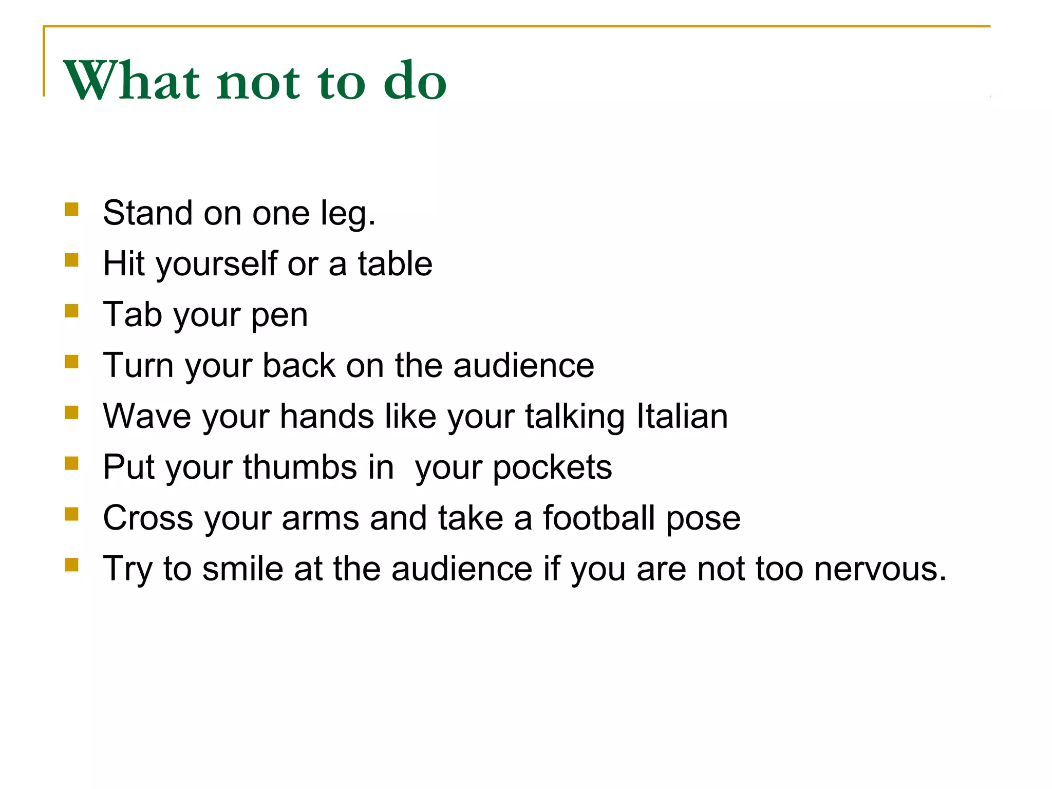 What not to do
   Stand on one leg.
   Hit yourself or a table
   Tab your pen
   Turn your back on the audience
   Wave your hands like your talking Italian
   Put your thumbs in your pockets
   Cross your arms and take a football pose
   Try to smile at the audience if you are not too nervous.
 