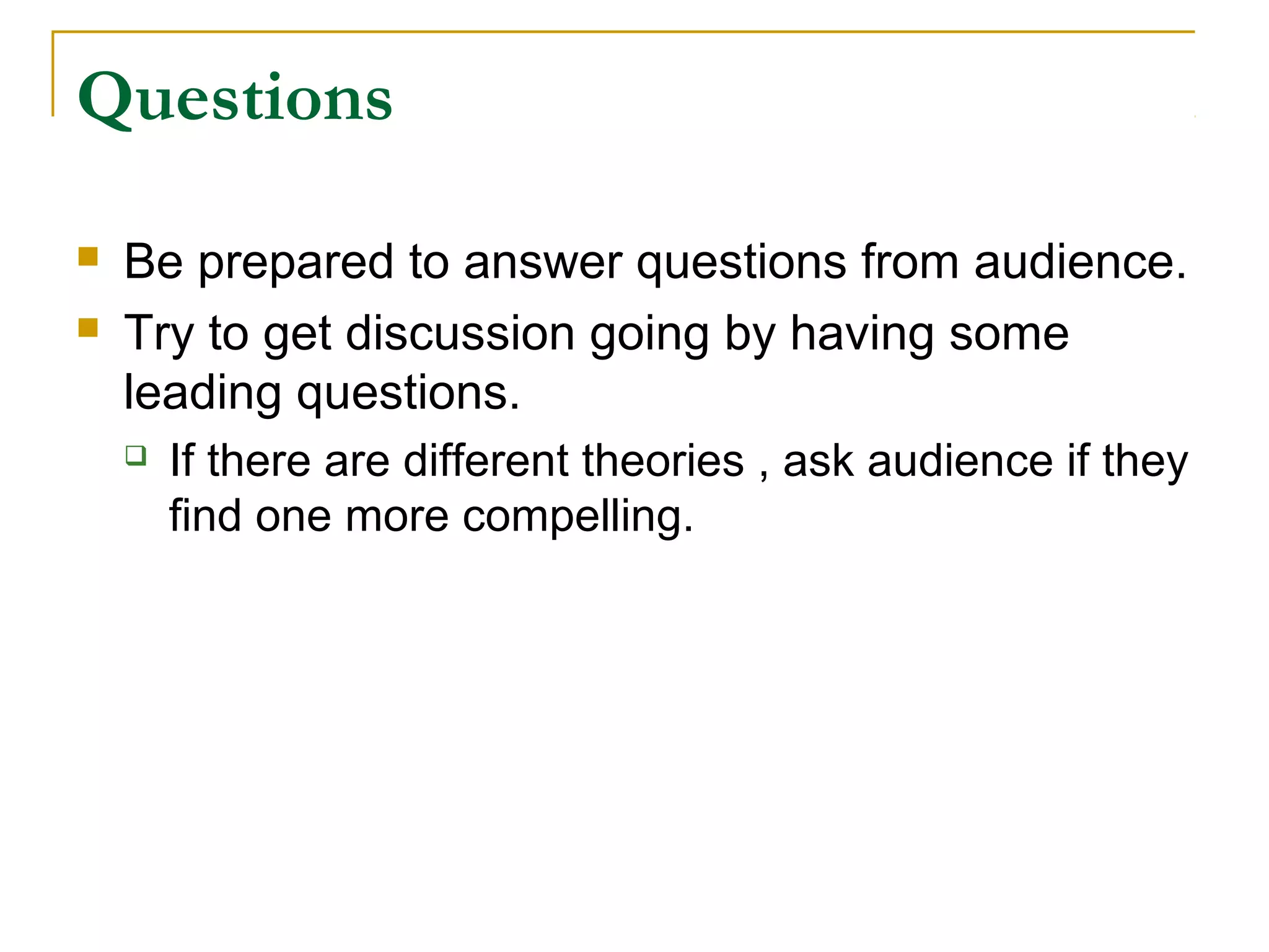 Questions

   Be prepared to answer questions from audience.
   Try to get discussion going by having some
    leading questions.
       If there are different theories , ask audience if they
        find one more compelling.
 