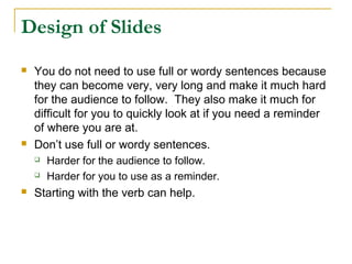 Design of Slides
   You do not need to use full or wordy sentences because
    they can become very, very long and make it much hard
    for the audience to follow. They also make it much for
    difficult for you to quickly look at if you need a reminder
    of where you are at.
   Don’t use full or wordy sentences.
       Harder for the audience to follow.
       Harder for you to use as a reminder.
   Starting with the verb can help.
 